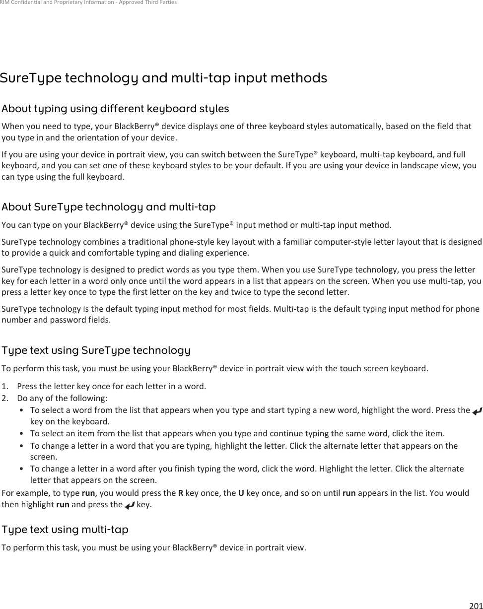 SureType technology and multi-tap input methodsAbout typing using different keyboard stylesWhen you need to type, your BlackBerry® device displays one of three keyboard styles automatically, based on the field thatyou type in and the orientation of your device.If you are using your device in portrait view, you can switch between the SureType® keyboard, multi-tap keyboard, and fullkeyboard, and you can set one of these keyboard styles to be your default. If you are using your device in landscape view, youcan type using the full keyboard.About SureType technology and multi-tapYou can type on your BlackBerry® device using the SureType® input method or multi-tap input method.SureType technology combines a traditional phone-style key layout with a familiar computer-style letter layout that is designedto provide a quick and comfortable typing and dialing experience.SureType technology is designed to predict words as you type them. When you use SureType technology, you press the letterkey for each letter in a word only once until the word appears in a list that appears on the screen. When you use multi-tap, youpress a letter key once to type the first letter on the key and twice to type the second letter.SureType technology is the default typing input method for most fields. Multi-tap is the default typing input method for phonenumber and password fields.Type text using SureType technologyTo perform this task, you must be using your BlackBerry® device in portrait view with the touch screen keyboard.1. Press the letter key once for each letter in a word.2. Do any of the following:• To select a word from the list that appears when you type and start typing a new word, highlight the word. Press the key on the keyboard.•To select an item from the list that appears when you type and continue typing the same word, click the item.• To change a letter in a word that you are typing, highlight the letter. Click the alternate letter that appears on thescreen.• To change a letter in a word after you finish typing the word, click the word. Highlight the letter. Click the alternateletter that appears on the screen.For example, to type run, you would press the R key once, the U key once, and so on until run appears in the list. You wouldthen highlight run and press the   key.Type text using multi-tapTo perform this task, you must be using your BlackBerry® device in portrait view.RIM Confidential and Proprietary Information - Approved Third Parties201