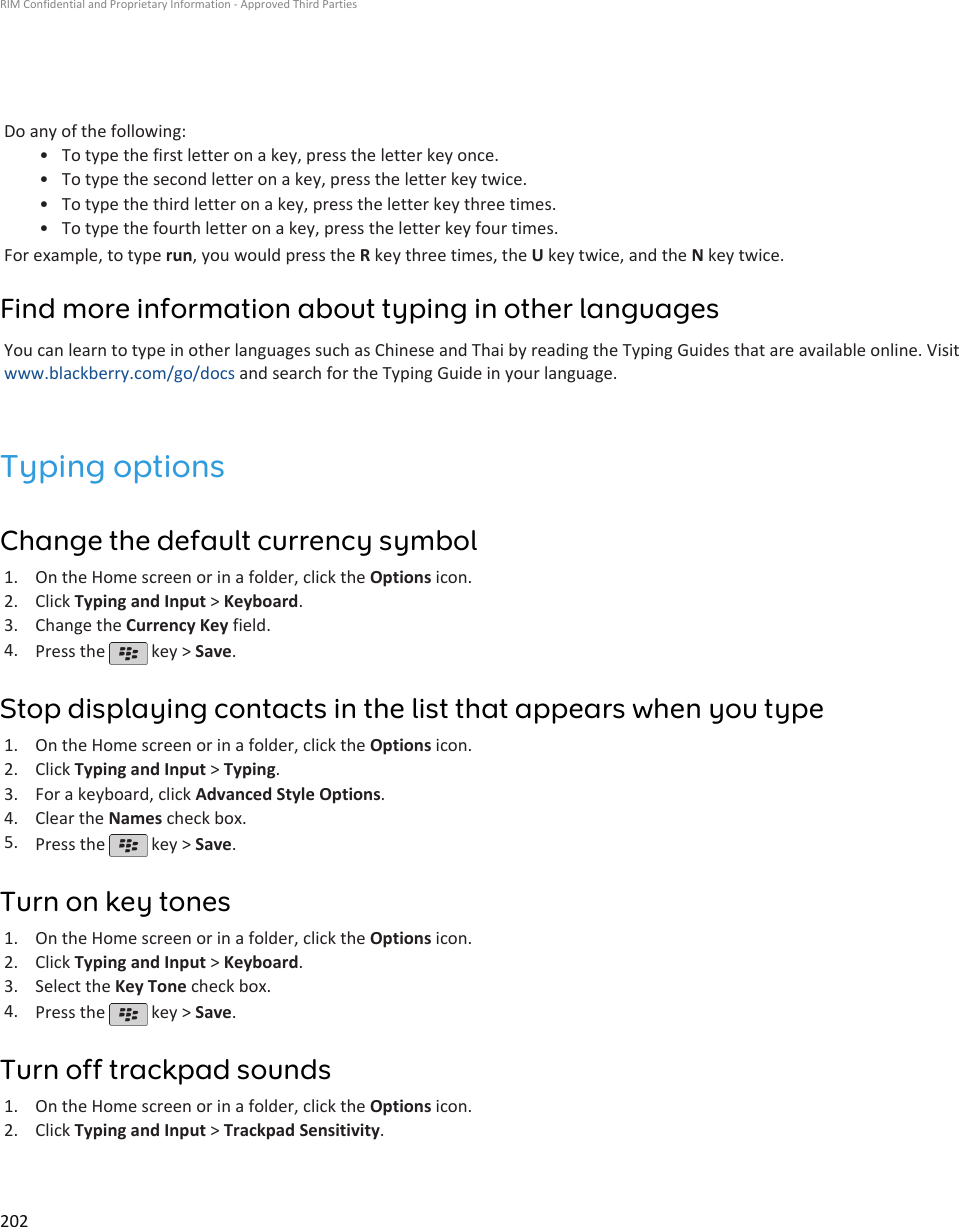 Do any of the following:•To type the first letter on a key, press the letter key once.• To type the second letter on a key, press the letter key twice.• To type the third letter on a key, press the letter key three times.• To type the fourth letter on a key, press the letter key four times.For example, to type run, you would press the R key three times, the U key twice, and the N key twice.Find more information about typing in other languagesYou can learn to type in other languages such as Chinese and Thai by reading the Typing Guides that are available online. Visitwww.blackberry.com/go/docs and search for the Typing Guide in your language.Typing optionsChange the default currency symbol1. On the Home screen or in a folder, click the Options icon.2. Click Typing and Input &gt; Keyboard.3. Change the Currency Key field.4. Press the   key &gt; Save.Stop displaying contacts in the list that appears when you type1. On the Home screen or in a folder, click the Options icon.2. Click Typing and Input &gt; Typing.3. For a keyboard, click Advanced Style Options.4. Clear the Names check box.5. Press the   key &gt; Save.Turn on key tones1. On the Home screen or in a folder, click the Options icon.2. Click Typing and Input &gt; Keyboard.3. Select the Key Tone check box.4. Press the   key &gt; Save.Turn off trackpad sounds1. On the Home screen or in a folder, click the Options icon.2. Click Typing and Input &gt; Trackpad Sensitivity.RIM Confidential and Proprietary Information - Approved Third Parties202