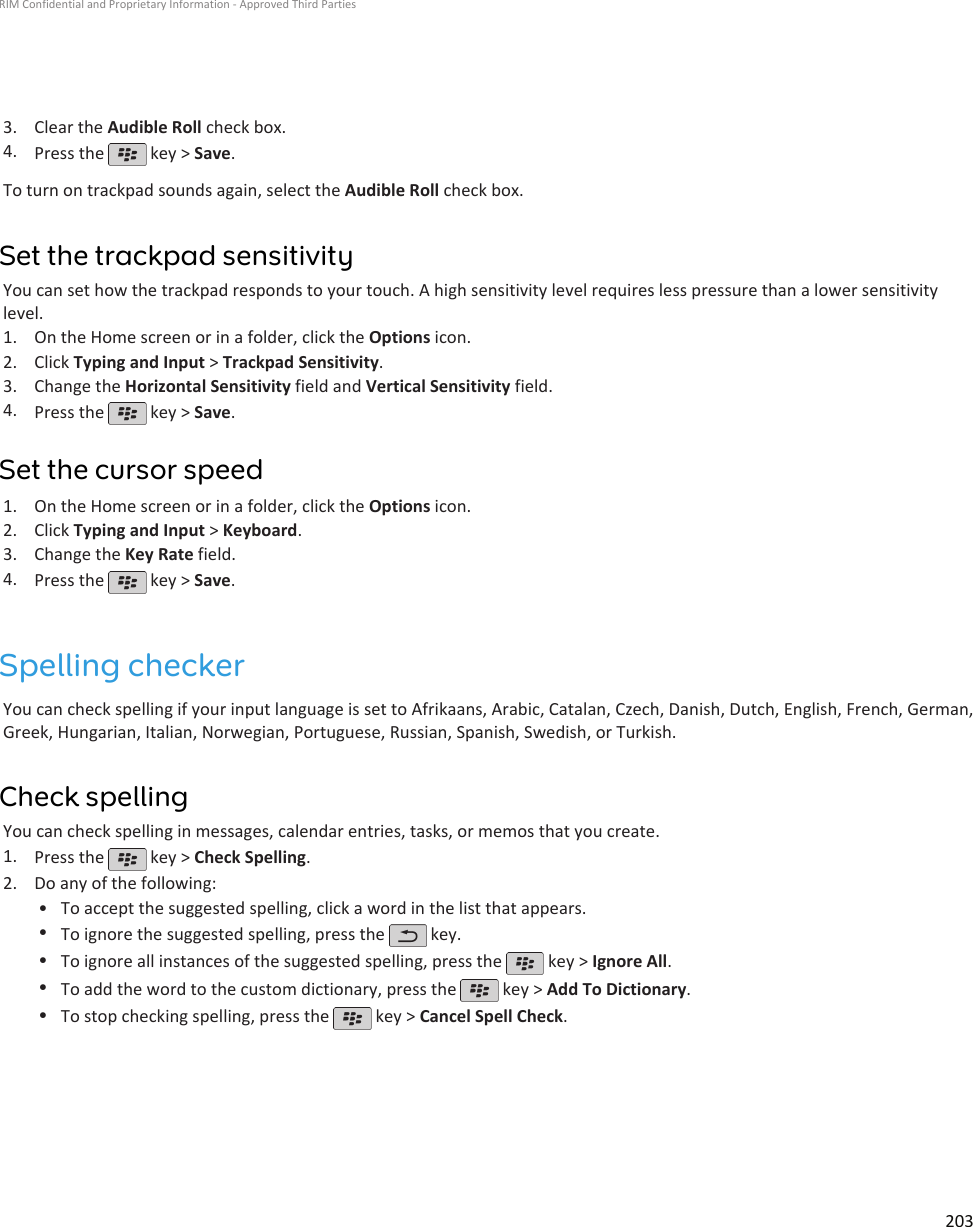 3. Clear the Audible Roll check box.4. Press the   key &gt; Save.To turn on trackpad sounds again, select the Audible Roll check box.Set the trackpad sensitivityYou can set how the trackpad responds to your touch. A high sensitivity level requires less pressure than a lower sensitivitylevel.1. On the Home screen or in a folder, click the Options icon.2. Click Typing and Input &gt; Trackpad Sensitivity.3. Change the Horizontal Sensitivity field and Vertical Sensitivity field.4. Press the   key &gt; Save.Set the cursor speed1. On the Home screen or in a folder, click the Options icon.2. Click Typing and Input &gt; Keyboard.3. Change the Key Rate field.4. Press the   key &gt; Save.Spelling checkerYou can check spelling if your input language is set to Afrikaans, Arabic, Catalan, Czech, Danish, Dutch, English, French, German,Greek, Hungarian, Italian, Norwegian, Portuguese, Russian, Spanish, Swedish, or Turkish.Check spellingYou can check spelling in messages, calendar entries, tasks, or memos that you create.1. Press the   key &gt; Check Spelling.2. Do any of the following:• To accept the suggested spelling, click a word in the list that appears.•To ignore the suggested spelling, press the   key.•To ignore all instances of the suggested spelling, press the   key &gt; Ignore All.•To add the word to the custom dictionary, press the   key &gt; Add To Dictionary.•To stop checking spelling, press the   key &gt; Cancel Spell Check.RIM Confidential and Proprietary Information - Approved Third Parties203