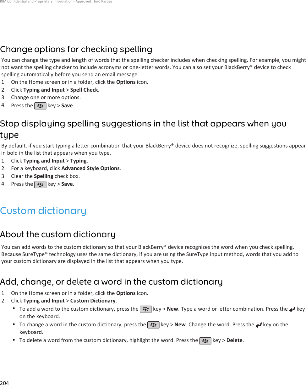 Change options for checking spellingYou can change the type and length of words that the spelling checker includes when checking spelling. For example, you mightnot want the spelling checker to include acronyms or one-letter words. You can also set your BlackBerry® device to checkspelling automatically before you send an email message.1. On the Home screen or in a folder, click the Options icon.2. Click Typing and Input &gt; Spell Check.3. Change one or more options.4. Press the   key &gt; Save.Stop displaying spelling suggestions in the list that appears when youtypeBy default, if you start typing a letter combination that your BlackBerry® device does not recognize, spelling suggestions appearin bold in the list that appears when you type.1. Click Typing and Input &gt; Typing.2. For a keyboard, click Advanced Style Options.3. Clear the Spelling check box.4. Press the   key &gt; Save.Custom dictionaryAbout the custom dictionaryYou can add words to the custom dictionary so that your BlackBerry® device recognizes the word when you check spelling.Because SureType® technology uses the same dictionary, if you are using the SureType input method, words that you add toyour custom dictionary are displayed in the list that appears when you type.Add, change, or delete a word in the custom dictionary1. On the Home screen or in a folder, click the Options icon.2. Click Typing and Input &gt; Custom Dictionary.•To add a word to the custom dictionary, press the   key &gt; New. Type a word or letter combination. Press the   keyon the keyboard.•To change a word in the custom dictionary, press the   key &gt; New. Change the word. Press the   key on thekeyboard.•To delete a word from the custom dictionary, highlight the word. Press the   key &gt; Delete.RIM Confidential and Proprietary Information - Approved Third Parties204