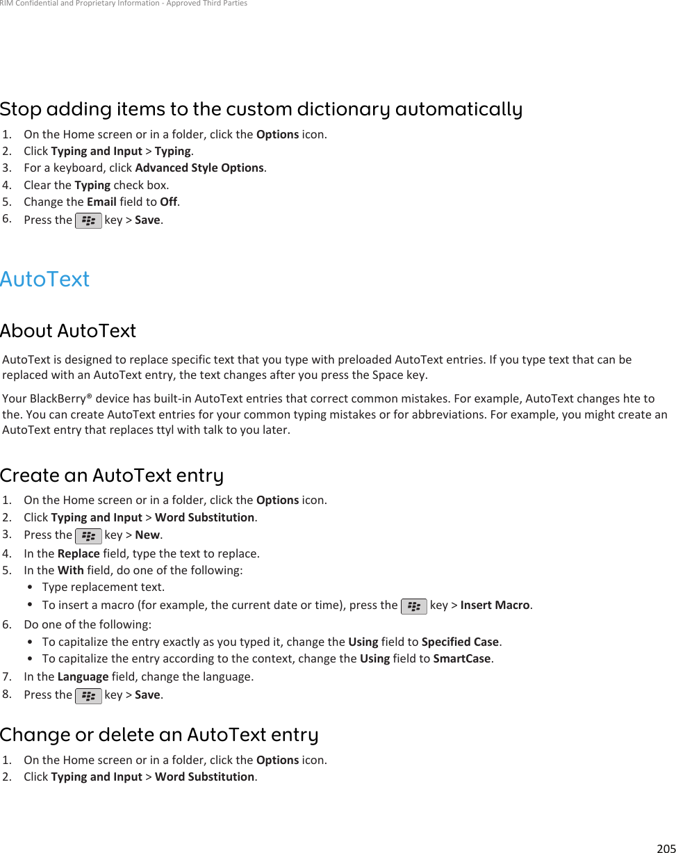 Stop adding items to the custom dictionary automatically1. On the Home screen or in a folder, click the Options icon.2. Click Typing and Input &gt; Typing.3. For a keyboard, click Advanced Style Options.4. Clear the Typing check box.5. Change the Email field to Off.6. Press the   key &gt; Save.AutoTextAbout AutoTextAutoText is designed to replace specific text that you type with preloaded AutoText entries. If you type text that can bereplaced with an AutoText entry, the text changes after you press the Space key.Your BlackBerry® device has built-in AutoText entries that correct common mistakes. For example, AutoText changes hte tothe. You can create AutoText entries for your common typing mistakes or for abbreviations. For example, you might create anAutoText entry that replaces ttyl with talk to you later.Create an AutoText entry1. On the Home screen or in a folder, click the Options icon.2. Click Typing and Input &gt; Word Substitution.3. Press the   key &gt; New.4. In the Replace field, type the text to replace.5. In the With field, do one of the following:• Type replacement text.•To insert a macro (for example, the current date or time), press the   key &gt; Insert Macro.6. Do one of the following:• To capitalize the entry exactly as you typed it, change the Using field to Specified Case.• To capitalize the entry according to the context, change the Using field to SmartCase.7. In the Language field, change the language.8. Press the   key &gt; Save.Change or delete an AutoText entry1. On the Home screen or in a folder, click the Options icon.2. Click Typing and Input &gt; Word Substitution.RIM Confidential and Proprietary Information - Approved Third Parties205