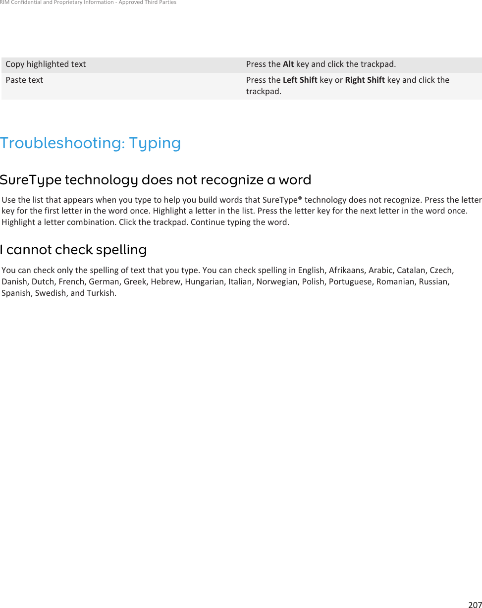 Copy highlighted text Press the Alt key and click the trackpad.Paste text Press the Left Shift key or Right Shift key and click thetrackpad.Troubleshooting: TypingSureType technology does not recognize a wordUse the list that appears when you type to help you build words that SureType® technology does not recognize. Press the letterkey for the first letter in the word once. Highlight a letter in the list. Press the letter key for the next letter in the word once.Highlight a letter combination. Click the trackpad. Continue typing the word.I cannot check spellingYou can check only the spelling of text that you type. You can check spelling in English, Afrikaans, Arabic, Catalan, Czech,Danish, Dutch, French, German, Greek, Hebrew, Hungarian, Italian, Norwegian, Polish, Portuguese, Romanian, Russian,Spanish, Swedish, and Turkish.RIM Confidential and Proprietary Information - Approved Third Parties207