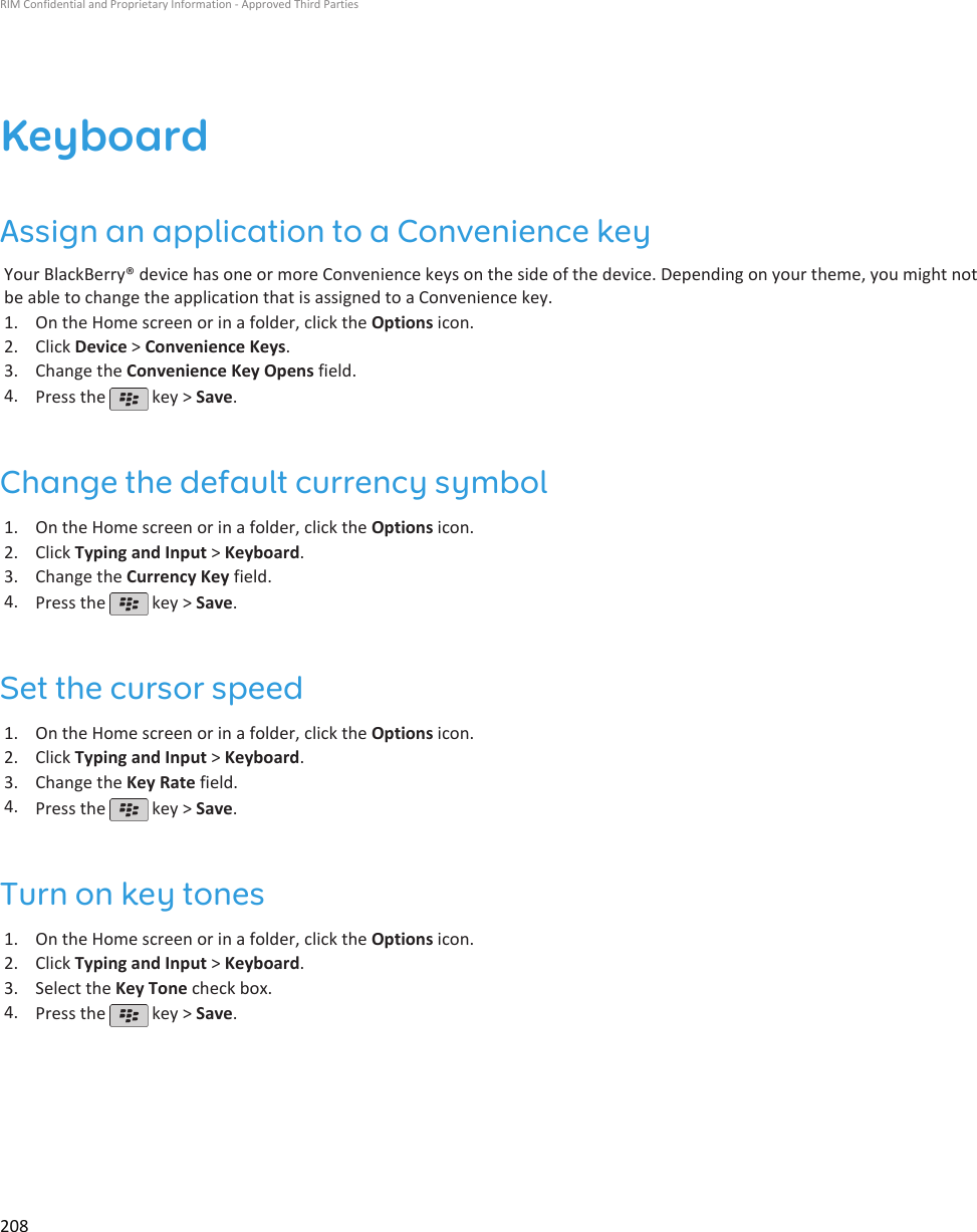 KeyboardAssign an application to a Convenience keyYour BlackBerry® device has one or more Convenience keys on the side of the device. Depending on your theme, you might notbe able to change the application that is assigned to a Convenience key.1. On the Home screen or in a folder, click the Options icon.2. Click Device &gt; Convenience Keys.3. Change the Convenience Key Opens field.4. Press the   key &gt; Save.Change the default currency symbol1. On the Home screen or in a folder, click the Options icon.2. Click Typing and Input &gt; Keyboard.3. Change the Currency Key field.4. Press the   key &gt; Save.Set the cursor speed1. On the Home screen or in a folder, click the Options icon.2. Click Typing and Input &gt; Keyboard.3. Change the Key Rate field.4. Press the   key &gt; Save.Turn on key tones1. On the Home screen or in a folder, click the Options icon.2. Click Typing and Input &gt; Keyboard.3. Select the Key Tone check box.4. Press the   key &gt; Save.RIM Confidential and Proprietary Information - Approved Third Parties208