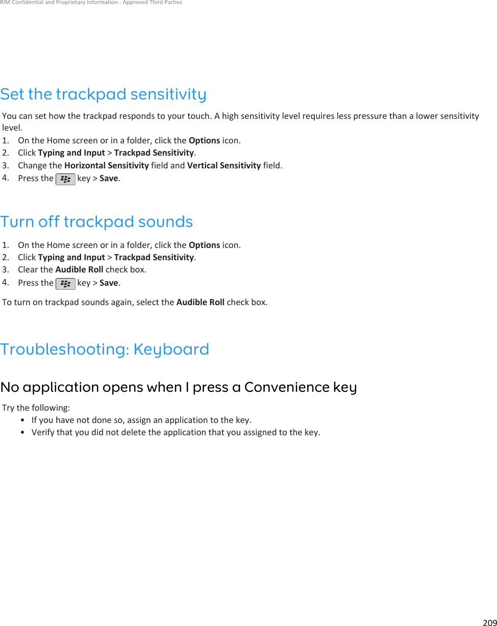 Set the trackpad sensitivityYou can set how the trackpad responds to your touch. A high sensitivity level requires less pressure than a lower sensitivitylevel.1. On the Home screen or in a folder, click the Options icon.2. Click Typing and Input &gt; Trackpad Sensitivity.3. Change the Horizontal Sensitivity field and Vertical Sensitivity field.4. Press the   key &gt; Save.Turn off trackpad sounds1. On the Home screen or in a folder, click the Options icon.2. Click Typing and Input &gt; Trackpad Sensitivity.3. Clear the Audible Roll check box.4. Press the   key &gt; Save.To turn on trackpad sounds again, select the Audible Roll check box.Troubleshooting: KeyboardNo application opens when I press a Convenience keyTry the following:•If you have not done so, assign an application to the key.• Verify that you did not delete the application that you assigned to the key.RIM Confidential and Proprietary Information - Approved Third Parties209