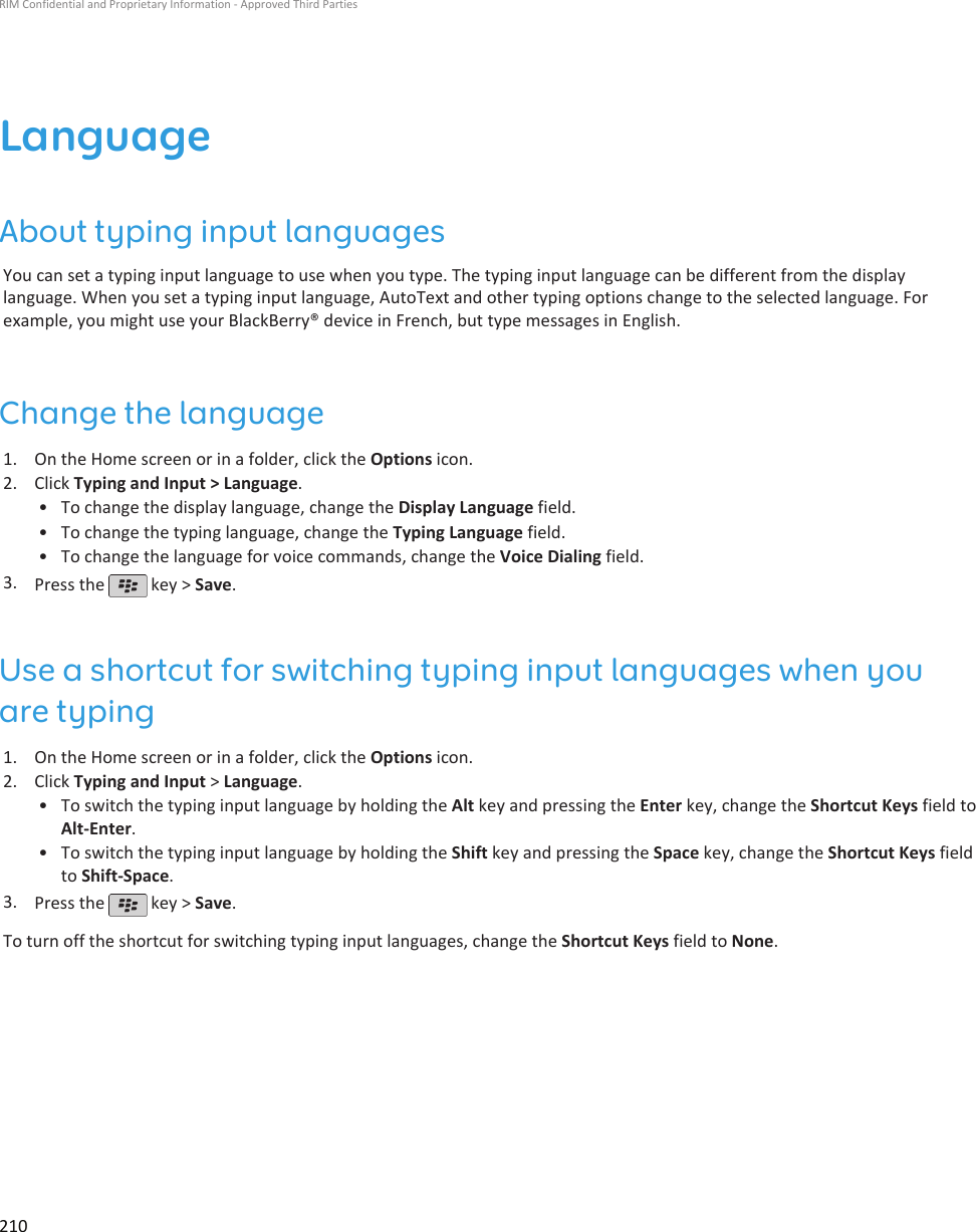 LanguageAbout typing input languagesYou can set a typing input language to use when you type. The typing input language can be different from the displaylanguage. When you set a typing input language, AutoText and other typing options change to the selected language. Forexample, you might use your BlackBerry® device in French, but type messages in English.Change the language1. On the Home screen or in a folder, click the Options icon.2. Click Typing and Input &gt; Language.• To change the display language, change the Display Language field.• To change the typing language, change the Typing Language field.• To change the language for voice commands, change the Voice Dialing field.3. Press the   key &gt; Save.Use a shortcut for switching typing input languages when youare typing1. On the Home screen or in a folder, click the Options icon.2. Click Typing and Input &gt; Language.• To switch the typing input language by holding the Alt key and pressing the Enter key, change the Shortcut Keys field toAlt-Enter.• To switch the typing input language by holding the Shift key and pressing the Space key, change the Shortcut Keys fieldto Shift-Space.3. Press the   key &gt; Save.To turn off the shortcut for switching typing input languages, change the Shortcut Keys field to None.RIM Confidential and Proprietary Information - Approved Third Parties210