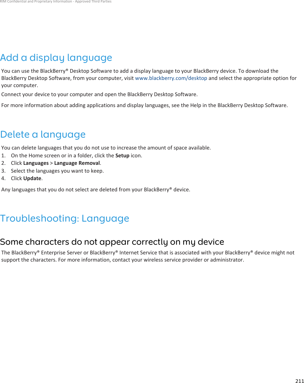 Add a display languageYou can use the BlackBerry® Desktop Software to add a display language to your BlackBerry device. To download theBlackBerry Desktop Software, from your computer, visit www.blackberry.com/desktop and select the appropriate option foryour computer.Connect your device to your computer and open the BlackBerry Desktop Software.For more information about adding applications and display languages, see the Help in the BlackBerry Desktop Software.Delete a languageYou can delete languages that you do not use to increase the amount of space available.1. On the Home screen or in a folder, click the Setup icon.2. Click Languages &gt; Language Removal.3. Select the languages you want to keep.4. Click Update.Any languages that you do not select are deleted from your BlackBerry® device.Troubleshooting: LanguageSome characters do not appear correctly on my deviceThe BlackBerry® Enterprise Server or BlackBerry® Internet Service that is associated with your BlackBerry® device might notsupport the characters. For more information, contact your wireless service provider or administrator.RIM Confidential and Proprietary Information - Approved Third Parties211