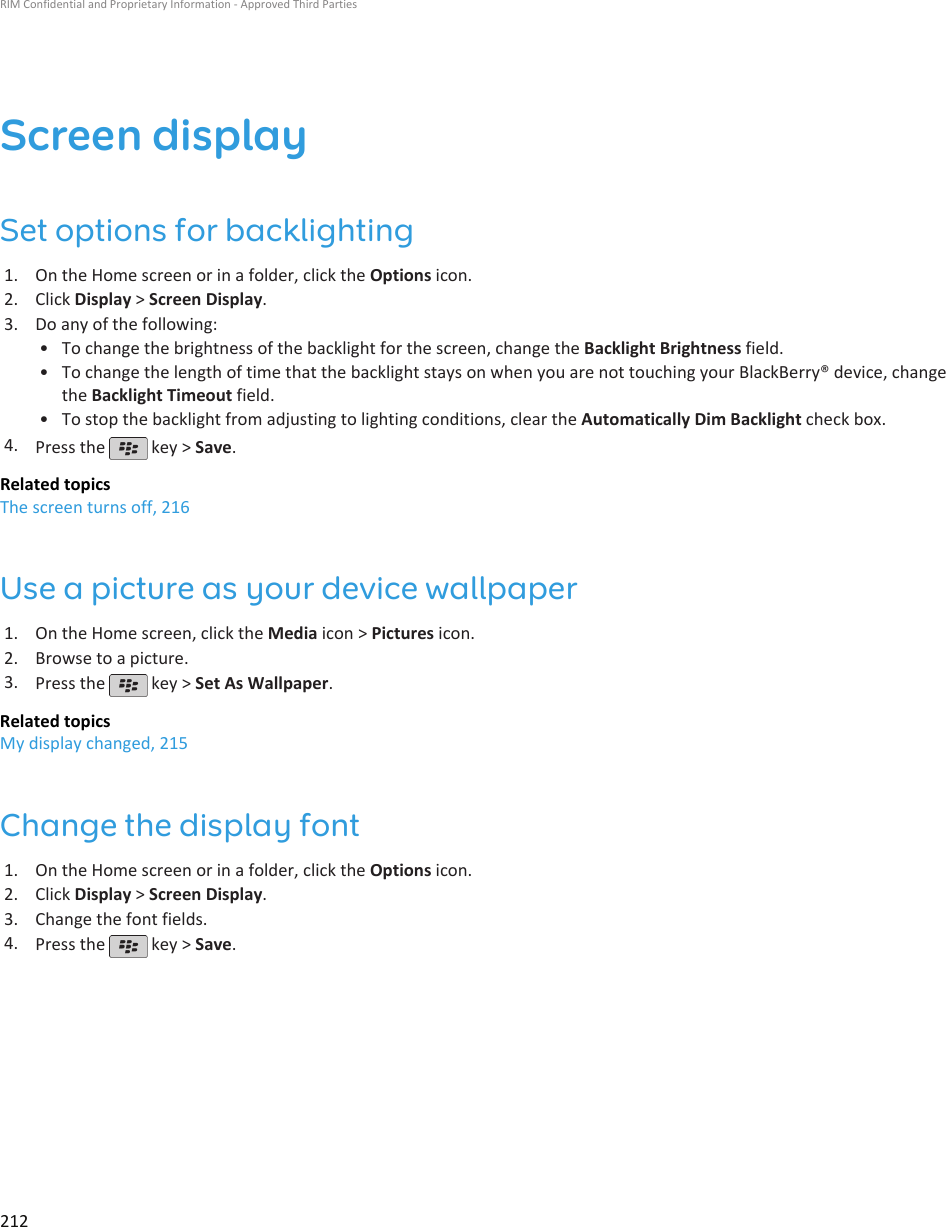 Screen displaySet options for backlighting1. On the Home screen or in a folder, click the Options icon.2. Click Display &gt; Screen Display.3. Do any of the following:• To change the brightness of the backlight for the screen, change the Backlight Brightness field.• To change the length of time that the backlight stays on when you are not touching your BlackBerry® device, changethe Backlight Timeout field.• To stop the backlight from adjusting to lighting conditions, clear the Automatically Dim Backlight check box.4. Press the   key &gt; Save.Related topicsThe screen turns off, 216Use a picture as your device wallpaper1. On the Home screen, click the Media icon &gt; Pictures icon.2. Browse to a picture.3. Press the   key &gt; Set As Wallpaper.Related topicsMy display changed, 215Change the display font1. On the Home screen or in a folder, click the Options icon.2. Click Display &gt; Screen Display.3. Change the font fields.4. Press the   key &gt; Save.RIM Confidential and Proprietary Information - Approved Third Parties212