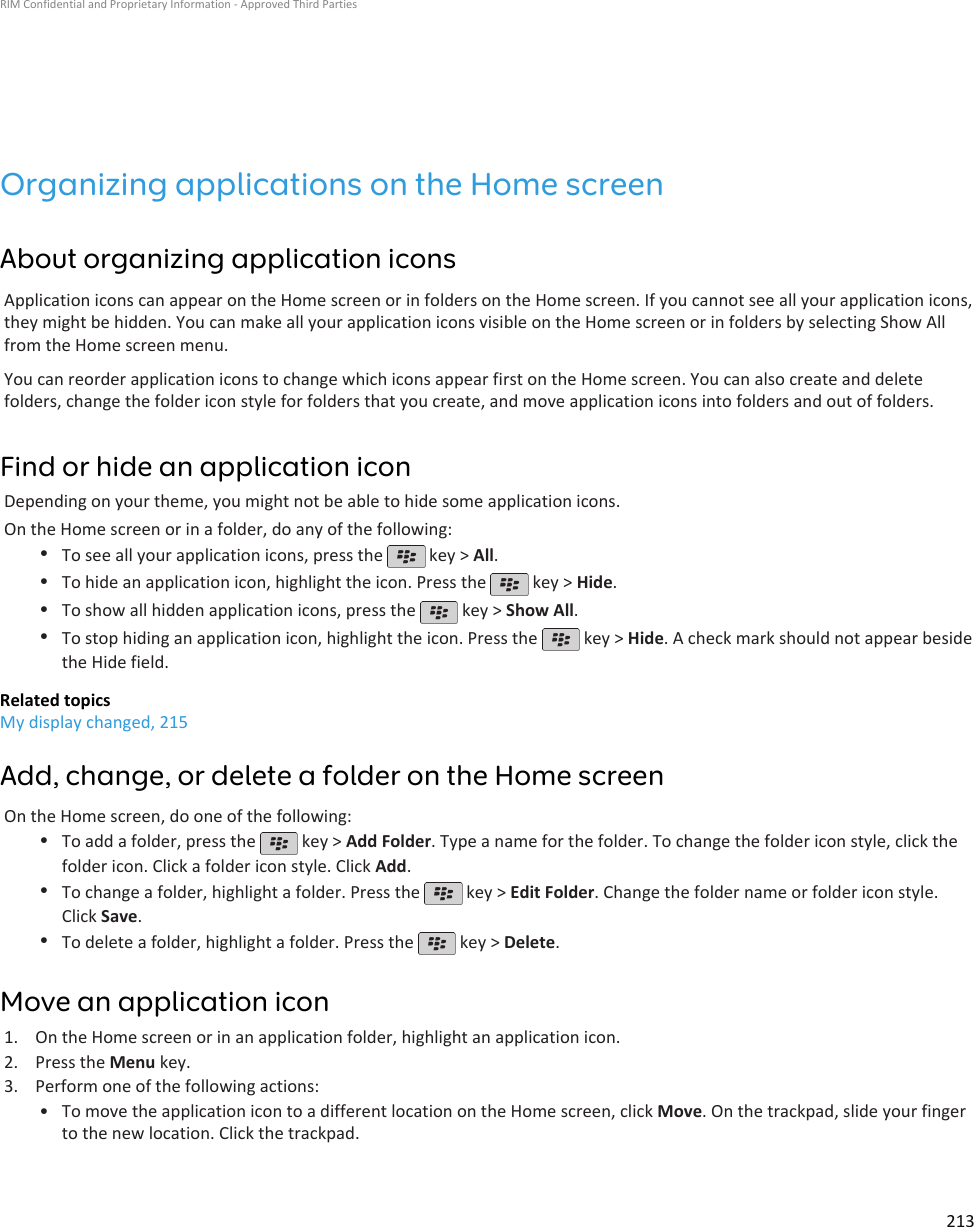 Organizing applications on the Home screenAbout organizing application iconsApplication icons can appear on the Home screen or in folders on the Home screen. If you cannot see all your application icons,they might be hidden. You can make all your application icons visible on the Home screen or in folders by selecting Show Allfrom the Home screen menu.You can reorder application icons to change which icons appear first on the Home screen. You can also create and deletefolders, change the folder icon style for folders that you create, and move application icons into folders and out of folders.Find or hide an application iconDepending on your theme, you might not be able to hide some application icons.On the Home screen or in a folder, do any of the following:•To see all your application icons, press the   key &gt; All.•To hide an application icon, highlight the icon. Press the   key &gt; Hide.•To show all hidden application icons, press the   key &gt; Show All.•To stop hiding an application icon, highlight the icon. Press the   key &gt; Hide. A check mark should not appear besidethe Hide field.Related topicsMy display changed, 215Add, change, or delete a folder on the Home screenOn the Home screen, do one of the following:•To add a folder, press the   key &gt; Add Folder. Type a name for the folder. To change the folder icon style, click thefolder icon. Click a folder icon style. Click Add.•To change a folder, highlight a folder. Press the   key &gt; Edit Folder. Change the folder name or folder icon style.Click Save.•To delete a folder, highlight a folder. Press the   key &gt; Delete.Move an application icon1. On the Home screen or in an application folder, highlight an application icon.2. Press the Menu key.3. Perform one of the following actions:• To move the application icon to a different location on the Home screen, click Move. On the trackpad, slide your fingerto the new location. Click the trackpad.RIM Confidential and Proprietary Information - Approved Third Parties213