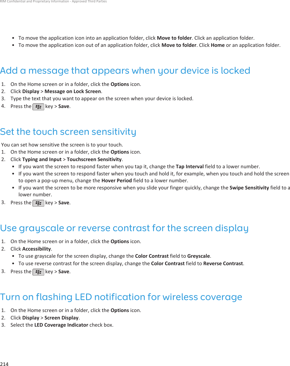 • To move the application icon into an application folder, click Move to folder. Click an application folder.•To move the application icon out of an application folder, click Move to folder. Click Home or an application folder.Add a message that appears when your device is locked1. On the Home screen or in a folder, click the Options icon.2. Click Display &gt; Message on Lock Screen.3. Type the text that you want to appear on the screen when your device is locked.4. Press the   key &gt; Save.Set the touch screen sensitivityYou can set how sensitive the screen is to your touch.1. On the Home screen or in a folder, click the Options icon.2. Click Typing and Input &gt; Touchscreen Sensitivity.• If you want the screen to respond faster when you tap it, change the Tap Interval field to a lower number.• If you want the screen to respond faster when you touch and hold it, for example, when you touch and hold the screento open a pop-up menu, change the Hover Period field to a lower number.• If you want the screen to be more responsive when you slide your finger quickly, change the Swipe Sensitivity field to alower number.3. Press the   key &gt; Save.Use grayscale or reverse contrast for the screen display1. On the Home screen or in a folder, click the Options icon.2. Click Accessibility.• To use grayscale for the screen display, change the Color Contrast field to Greyscale.• To use reverse contrast for the screen display, change the Color Contrast field to Reverse Contrast.3. Press the   key &gt; Save.Turn on flashing LED notification for wireless coverage1. On the Home screen or in a folder, click the Options icon.2. Click Display &gt; Screen Display.3. Select the LED Coverage Indicator check box.RIM Confidential and Proprietary Information - Approved Third Parties214
