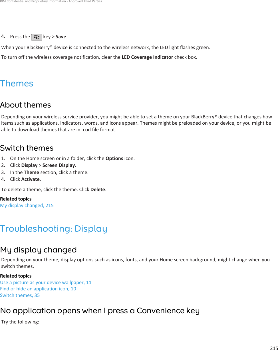4. Press the   key &gt; Save.When your BlackBerry® device is connected to the wireless network, the LED light flashes green.To turn off the wireless coverage notification, clear the LED Coverage Indicator check box.ThemesAbout themesDepending on your wireless service provider, you might be able to set a theme on your BlackBerry® device that changes howitems such as applications, indicators, words, and icons appear. Themes might be preloaded on your device, or you might beable to download themes that are in .cod file format.Switch themes1. On the Home screen or in a folder, click the Options icon.2. Click Display &gt; Screen Display.3. In the Theme section, click a theme.4. Click Activate.To delete a theme, click the theme. Click Delete.Related topicsMy display changed, 215Troubleshooting: DisplayMy display changedDepending on your theme, display options such as icons, fonts, and your Home screen background, might change when youswitch themes.Related topicsUse a picture as your device wallpaper, 11Find or hide an application icon, 10Switch themes, 35No application opens when I press a Convenience keyTry the following:RIM Confidential and Proprietary Information - Approved Third Parties215