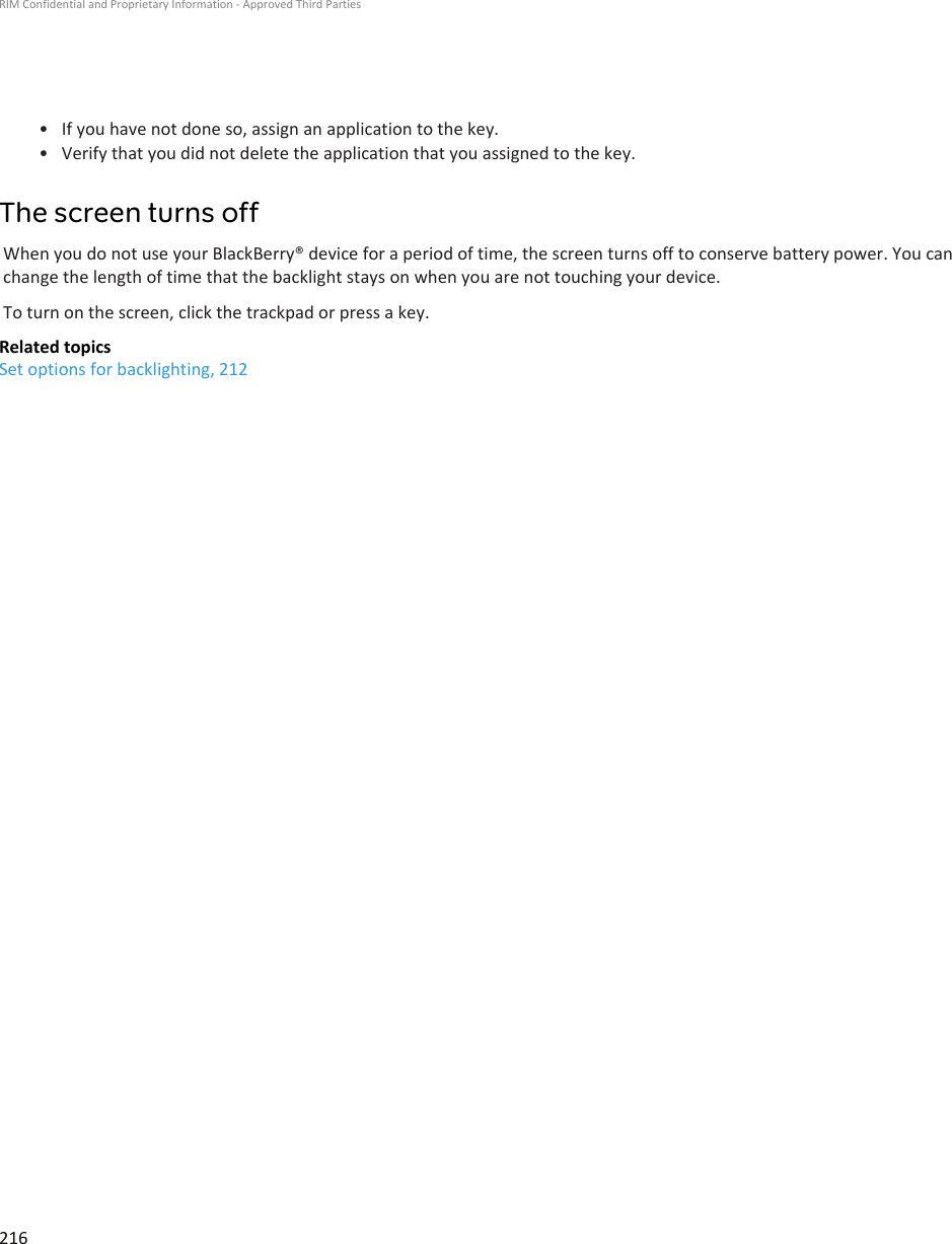 • If you have not done so, assign an application to the key.•Verify that you did not delete the application that you assigned to the key.The screen turns offWhen you do not use your BlackBerry® device for a period of time, the screen turns off to conserve battery power. You canchange the length of time that the backlight stays on when you are not touching your device.To turn on the screen, click the trackpad or press a key.Related topicsSet options for backlighting, 212RIM Confidential and Proprietary Information - Approved Third Parties216