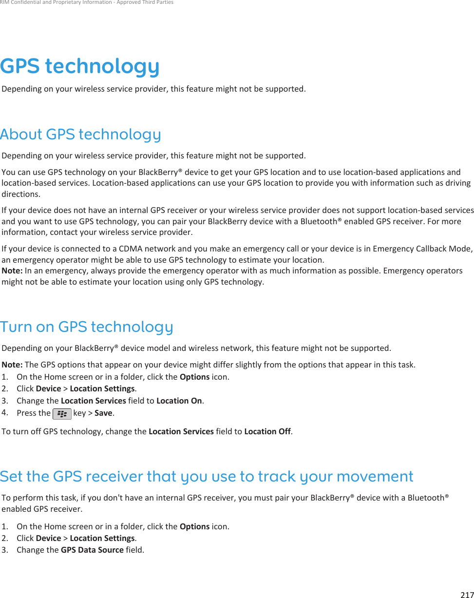 GPS technologyDepending on your wireless service provider, this feature might not be supported.About GPS technologyDepending on your wireless service provider, this feature might not be supported.You can use GPS technology on your BlackBerry® device to get your GPS location and to use location-based applications andlocation-based services. Location-based applications can use your GPS location to provide you with information such as drivingdirections.If your device does not have an internal GPS receiver or your wireless service provider does not support location-based servicesand you want to use GPS technology, you can pair your BlackBerry device with a Bluetooth® enabled GPS receiver. For moreinformation, contact your wireless service provider.If your device is connected to a CDMA network and you make an emergency call or your device is in Emergency Callback Mode,an emergency operator might be able to use GPS technology to estimate your location.Note: In an emergency, always provide the emergency operator with as much information as possible. Emergency operatorsmight not be able to estimate your location using only GPS technology.Turn on GPS technologyDepending on your BlackBerry® device model and wireless network, this feature might not be supported.Note: The GPS options that appear on your device might differ slightly from the options that appear in this task.1. On the Home screen or in a folder, click the Options icon.2. Click Device &gt; Location Settings.3. Change the Location Services field to Location On.4. Press the   key &gt; Save.To turn off GPS technology, change the Location Services field to Location Off.Set the GPS receiver that you use to track your movementTo perform this task, if you don&apos;t have an internal GPS receiver, you must pair your BlackBerry® device with a Bluetooth®enabled GPS receiver.1. On the Home screen or in a folder, click the Options icon.2. Click Device &gt; Location Settings.3. Change the GPS Data Source field.RIM Confidential and Proprietary Information - Approved Third Parties217