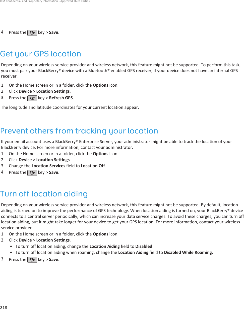 4. Press the   key &gt; Save.Get your GPS locationDepending on your wireless service provider and wireless network, this feature might not be supported. To perform this task,you must pair your BlackBerry® device with a Bluetooth® enabled GPS receiver, if your device does not have an internal GPSreceiver.1. On the Home screen or in a folder, click the Options icon.2. Click Device &gt; Location Settings.3. Press the   key &gt; Refresh GPS.The longitude and latitude coordinates for your current location appear.Prevent others from tracking your locationIf your email account uses a BlackBerry® Enterprise Server, your administrator might be able to track the location of yourBlackBerry device. For more information, contact your administrator.1. On the Home screen or in a folder, click the Options icon.2. Click Device &gt; Location Settings.3. Change the Location Services field to Location Off.4. Press the   key &gt; Save.Turn off location aidingDepending on your wireless service provider and wireless network, this feature might not be supported. By default, locationaiding is turned on to improve the performance of GPS technology. When location aiding is turned on, your BlackBerry® deviceconnects to a central server periodically, which can increase your data service charges. To avoid these charges, you can turn offlocation aiding, but it might take longer for your device to get your GPS location. For more information, contact your wirelessservice provider.1. On the Home screen or in a folder, click the Options icon.2. Click Device &gt; Location Settings.• To turn off location aiding, change the Location Aiding field to Disabled.• To turn off location aiding when roaming, change the Location Aiding field to Disabled While Roaming.3. Press the   key &gt; Save.RIM Confidential and Proprietary Information - Approved Third Parties218