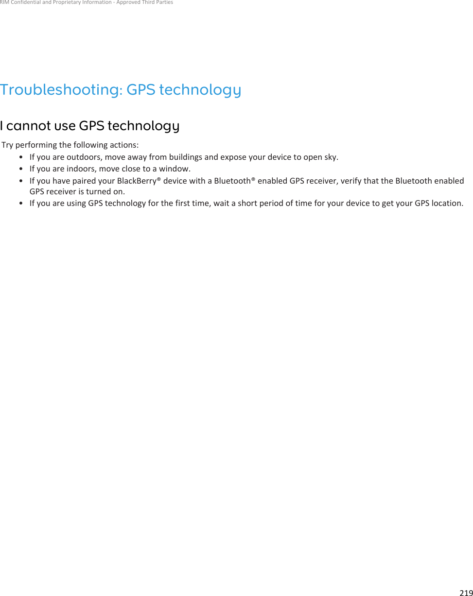 Troubleshooting: GPS technologyI cannot use GPS technologyTry performing the following actions:•If you are outdoors, move away from buildings and expose your device to open sky.• If you are indoors, move close to a window.• If you have paired your BlackBerry® device with a Bluetooth® enabled GPS receiver, verify that the Bluetooth enabledGPS receiver is turned on.• If you are using GPS technology for the first time, wait a short period of time for your device to get your GPS location.RIM Confidential and Proprietary Information - Approved Third Parties219