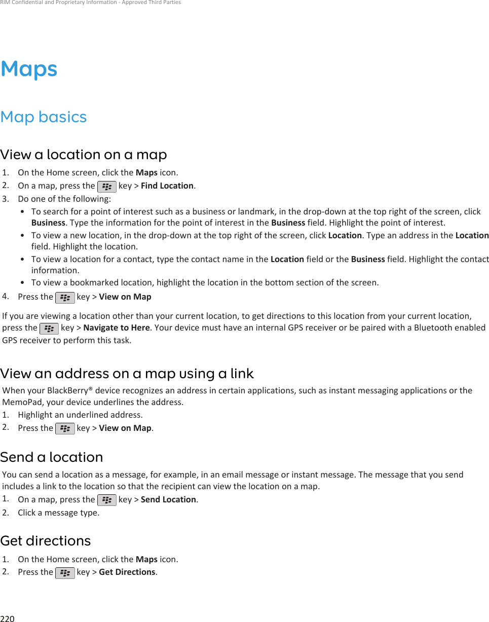 MapsMap basicsView a location on a map1. On the Home screen, click the Maps icon.2. On a map, press the   key &gt; Find Location.3. Do one of the following:• To search for a point of interest such as a business or landmark, in the drop-down at the top right of the screen, clickBusiness. Type the information for the point of interest in the Business field. Highlight the point of interest.• To view a new location, in the drop-down at the top right of the screen, click Location. Type an address in the Locationfield. Highlight the location.• To view a location for a contact, type the contact name in the Location field or the Business field. Highlight the contactinformation.• To view a bookmarked location, highlight the location in the bottom section of the screen.4. Press the   key &gt; View on MapIf you are viewing a location other than your current location, to get directions to this location from your current location,press the   key &gt; Navigate to Here. Your device must have an internal GPS receiver or be paired with a Bluetooth enabledGPS receiver to perform this task.View an address on a map using a linkWhen your BlackBerry® device recognizes an address in certain applications, such as instant messaging applications or theMemoPad, your device underlines the address.1. Highlight an underlined address.2. Press the   key &gt; View on Map.Send a locationYou can send a location as a message, for example, in an email message or instant message. The message that you sendincludes a link to the location so that the recipient can view the location on a map.1. On a map, press the   key &gt; Send Location.2. Click a message type.Get directions1. On the Home screen, click the Maps icon.2. Press the   key &gt; Get Directions.RIM Confidential and Proprietary Information - Approved Third Parties220