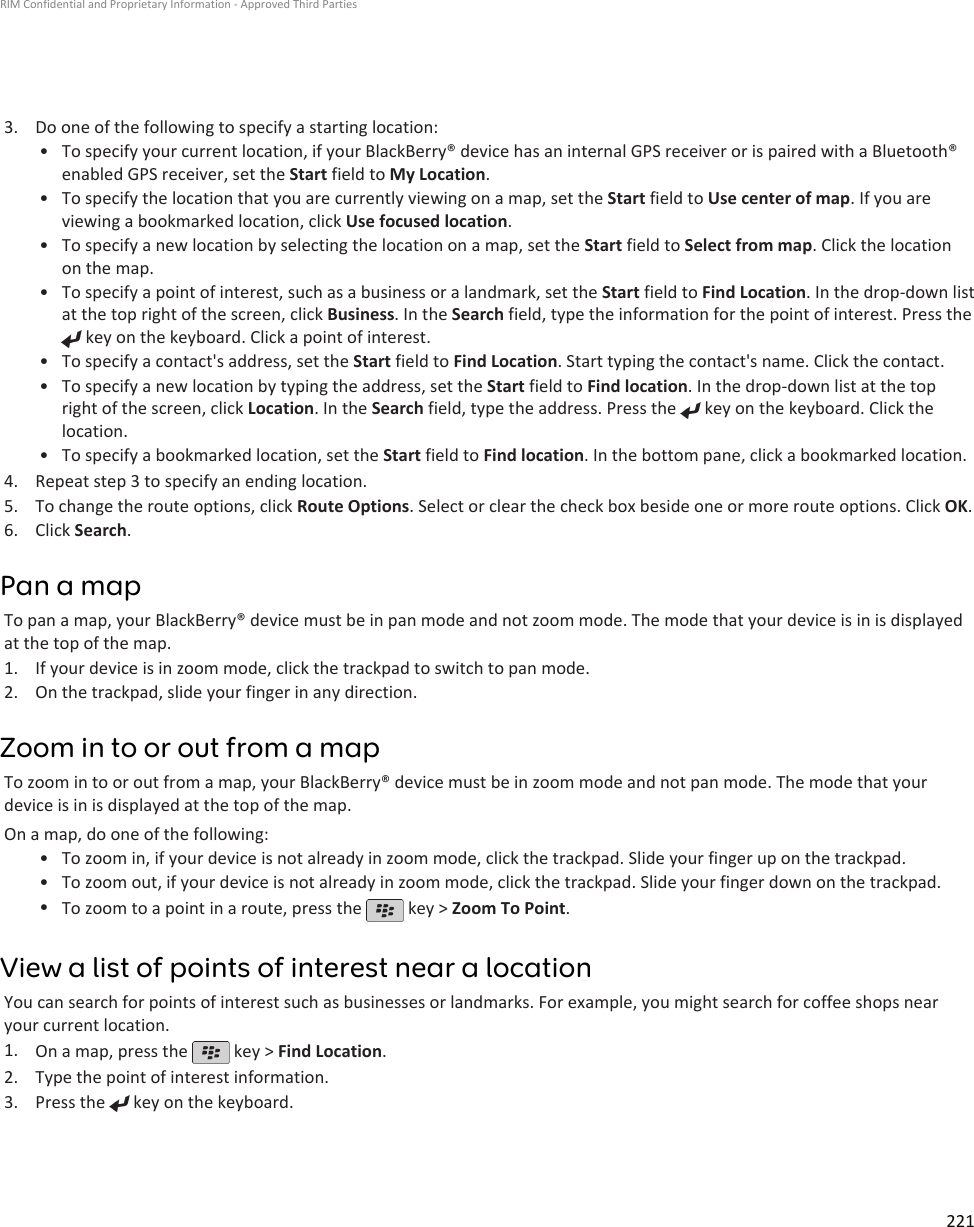 3. Do one of the following to specify a starting location:•To specify your current location, if your BlackBerry® device has an internal GPS receiver or is paired with a Bluetooth®enabled GPS receiver, set the Start field to My Location.• To specify the location that you are currently viewing on a map, set the Start field to Use center of map. If you areviewing a bookmarked location, click Use focused location.• To specify a new location by selecting the location on a map, set the Start field to Select from map. Click the locationon the map.• To specify a point of interest, such as a business or a landmark, set the Start field to Find Location. In the drop-down listat the top right of the screen, click Business. In the Search field, type the information for the point of interest. Press the key on the keyboard. Click a point of interest.•To specify a contact&apos;s address, set the Start field to Find Location. Start typing the contact&apos;s name. Click the contact.• To specify a new location by typing the address, set the Start field to Find location. In the drop-down list at the topright of the screen, click Location. In the Search field, type the address. Press the   key on the keyboard. Click thelocation.•To specify a bookmarked location, set the Start field to Find location. In the bottom pane, click a bookmarked location.4. Repeat step 3 to specify an ending location.5. To change the route options, click Route Options. Select or clear the check box beside one or more route options. Click OK.6. Click Search.Pan a mapTo pan a map, your BlackBerry® device must be in pan mode and not zoom mode. The mode that your device is in is displayedat the top of the map.1. If your device is in zoom mode, click the trackpad to switch to pan mode.2. On the trackpad, slide your finger in any direction.Zoom in to or out from a mapTo zoom in to or out from a map, your BlackBerry® device must be in zoom mode and not pan mode. The mode that yourdevice is in is displayed at the top of the map.On a map, do one of the following:• To zoom in, if your device is not already in zoom mode, click the trackpad. Slide your finger up on the trackpad.• To zoom out, if your device is not already in zoom mode, click the trackpad. Slide your finger down on the trackpad.•To zoom to a point in a route, press the   key &gt; Zoom To Point.View a list of points of interest near a locationYou can search for points of interest such as businesses or landmarks. For example, you might search for coffee shops nearyour current location.1. On a map, press the   key &gt; Find Location.2. Type the point of interest information.3. Press the   key on the keyboard.RIM Confidential and Proprietary Information - Approved Third Parties221