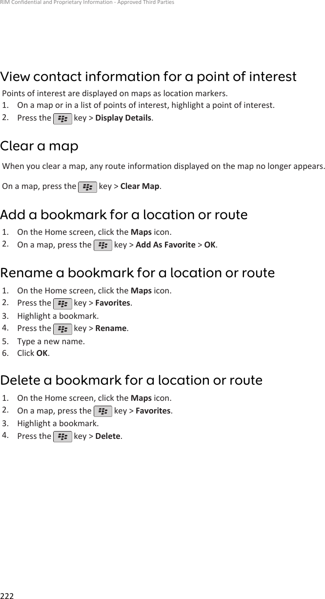 View contact information for a point of interestPoints of interest are displayed on maps as location markers.1. On a map or in a list of points of interest, highlight a point of interest.2. Press the   key &gt; Display Details.Clear a mapWhen you clear a map, any route information displayed on the map no longer appears.On a map, press the   key &gt; Clear Map.Add a bookmark for a location or route1. On the Home screen, click the Maps icon.2. On a map, press the   key &gt; Add As Favorite &gt; OK.Rename a bookmark for a location or route1. On the Home screen, click the Maps icon.2. Press the   key &gt; Favorites.3. Highlight a bookmark.4. Press the   key &gt; Rename.5. Type a new name.6. Click OK.Delete a bookmark for a location or route1. On the Home screen, click the Maps icon.2. On a map, press the   key &gt; Favorites.3. Highlight a bookmark.4. Press the   key &gt; Delete.RIM Confidential and Proprietary Information - Approved Third Parties222