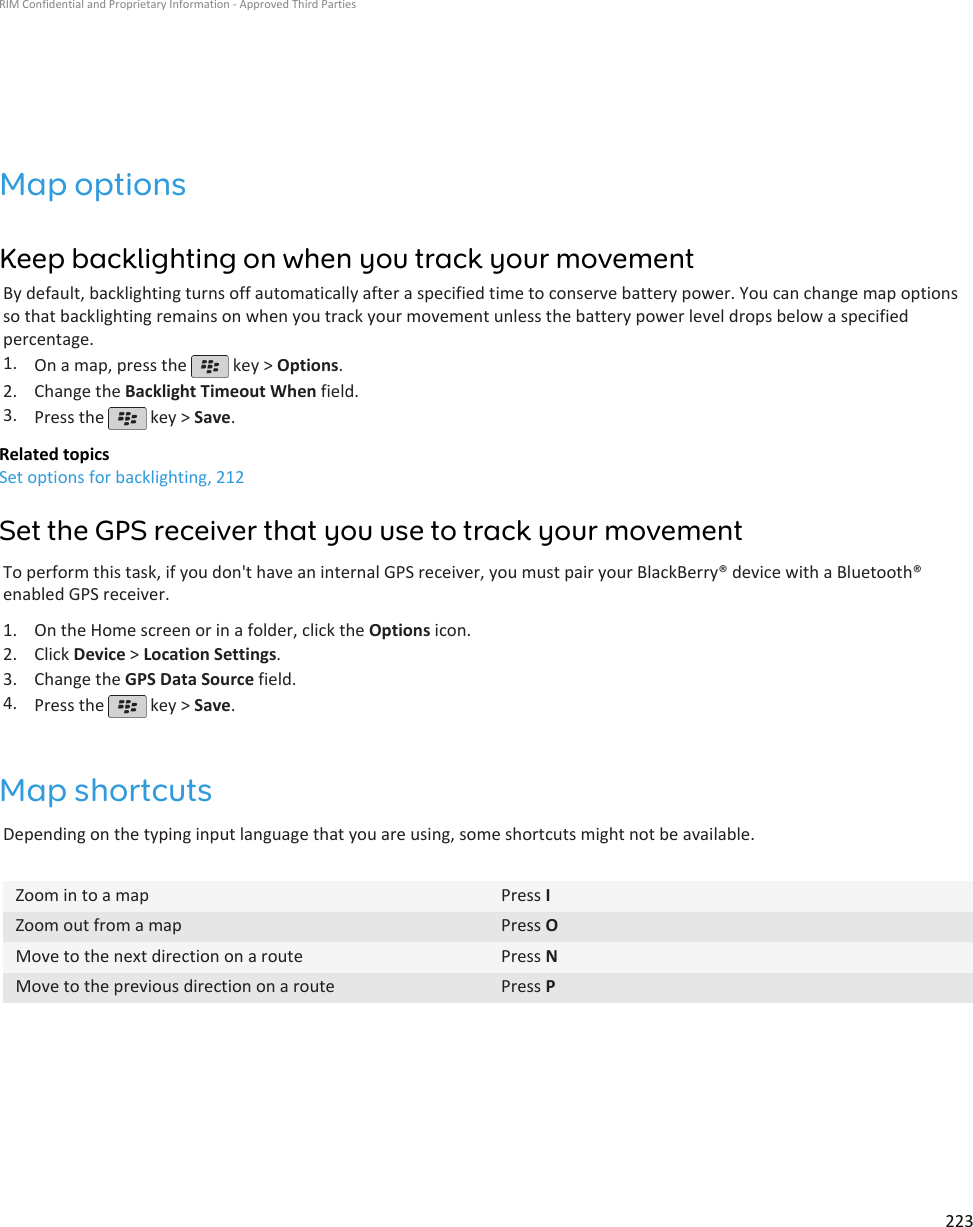 Map optionsKeep backlighting on when you track your movementBy default, backlighting turns off automatically after a specified time to conserve battery power. You can change map optionsso that backlighting remains on when you track your movement unless the battery power level drops below a specifiedpercentage.1. On a map, press the   key &gt; Options.2. Change the Backlight Timeout When field.3. Press the   key &gt; Save.Related topicsSet options for backlighting, 212Set the GPS receiver that you use to track your movementTo perform this task, if you don&apos;t have an internal GPS receiver, you must pair your BlackBerry® device with a Bluetooth®enabled GPS receiver.1. On the Home screen or in a folder, click the Options icon.2. Click Device &gt; Location Settings.3. Change the GPS Data Source field.4. Press the   key &gt; Save.Map shortcutsDepending on the typing input language that you are using, some shortcuts might not be available.Zoom in to a map Press IZoom out from a map Press OMove to the next direction on a route Press NMove to the previous direction on a route Press PRIM Confidential and Proprietary Information - Approved Third Parties223