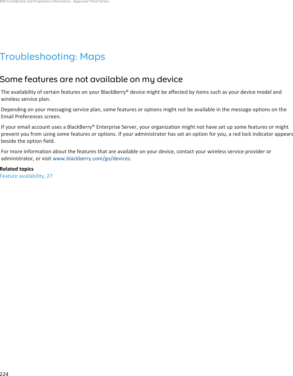 Troubleshooting: MapsSome features are not available on my deviceThe availability of certain features on your BlackBerry® device might be affected by items such as your device model andwireless service plan.Depending on your messaging service plan, some features or options might not be available in the message options on theEmail Preferences screen.If your email account uses a BlackBerry® Enterprise Server, your organization might not have set up some features or mightprevent you from using some features or options. If your administrator has set an option for you, a red lock indicator appearsbeside the option field.For more information about the features that are available on your device, contact your wireless service provider oradministrator, or visit www.blackberry.com/go/devices.Related topicsFeature availability, 27RIM Confidential and Proprietary Information - Approved Third Parties224