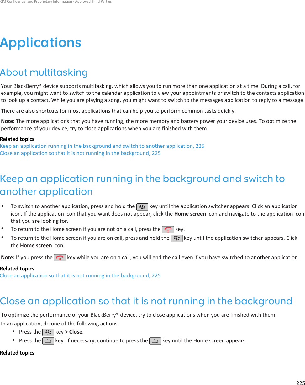 ApplicationsAbout multitaskingYour BlackBerry® device supports multitasking, which allows you to run more than one application at a time. During a call, forexample, you might want to switch to the calendar application to view your appointments or switch to the contacts applicationto look up a contact. While you are playing a song, you might want to switch to the messages application to reply to a message.There are also shortcuts for most applications that can help you to perform common tasks quickly.Note: The more applications that you have running, the more memory and battery power your device uses. To optimize theperformance of your device, try to close applications when you are finished with them.Related topicsKeep an application running in the background and switch to another application, 225Close an application so that it is not running in the background, 225Keep an application running in the background and switch toanother application•To switch to another application, press and hold the   key until the application switcher appears. Click an applicationicon. If the application icon that you want does not appear, click the Home screen icon and navigate to the application iconthat you are looking for.•To return to the Home screen if you are not on a call, press the   key.•To return to the Home screen if you are on call, press and hold the   key until the application switcher appears. Clickthe Home screen icon.Note: If you press the   key while you are on a call, you will end the call even if you have switched to another application.Related topicsClose an application so that it is not running in the background, 225Close an application so that it is not running in the backgroundTo optimize the performance of your BlackBerry® device, try to close applications when you are finished with them.In an application, do one of the following actions:•Press the   key &gt; Close.•Press the   key. If necessary, continue to press the   key until the Home screen appears.Related topicsRIM Confidential and Proprietary Information - Approved Third Parties225