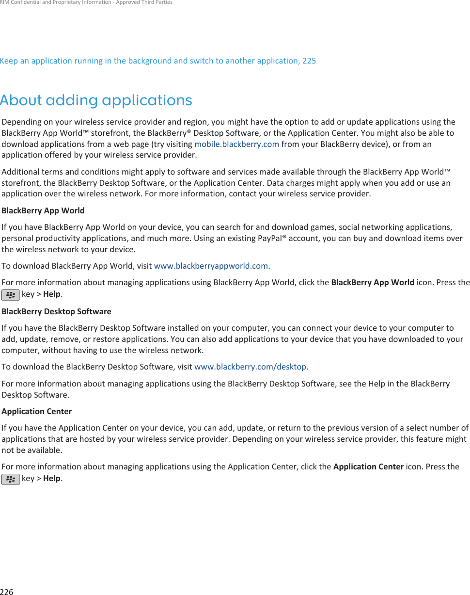 Keep an application running in the background and switch to another application, 225About adding applicationsDepending on your wireless service provider and region, you might have the option to add or update applications using theBlackBerry App World™ storefront, the BlackBerry® Desktop Software, or the Application Center. You might also be able todownload applications from a web page (try visiting mobile.blackberry.com from your BlackBerry device), or from anapplication offered by your wireless service provider.Additional terms and conditions might apply to software and services made available through the BlackBerry App World™storefront, the BlackBerry Desktop Software, or the Application Center. Data charges might apply when you add or use anapplication over the wireless network. For more information, contact your wireless service provider.BlackBerry App WorldIf you have BlackBerry App World on your device, you can search for and download games, social networking applications,personal productivity applications, and much more. Using an existing PayPal® account, you can buy and download items overthe wireless network to your device.To download BlackBerry App World, visit www.blackberryappworld.com.For more information about managing applications using BlackBerry App World, click the BlackBerry App World icon. Press the key &gt; Help.BlackBerry Desktop SoftwareIf you have the BlackBerry Desktop Software installed on your computer, you can connect your device to your computer toadd, update, remove, or restore applications. You can also add applications to your device that you have downloaded to yourcomputer, without having to use the wireless network.To download the BlackBerry Desktop Software, visit www.blackberry.com/desktop.For more information about managing applications using the BlackBerry Desktop Software, see the Help in the BlackBerryDesktop Software.Application CenterIf you have the Application Center on your device, you can add, update, or return to the previous version of a select number ofapplications that are hosted by your wireless service provider. Depending on your wireless service provider, this feature mightnot be available.For more information about managing applications using the Application Center, click the Application Center icon. Press the key &gt; Help.RIM Confidential and Proprietary Information - Approved Third Parties226