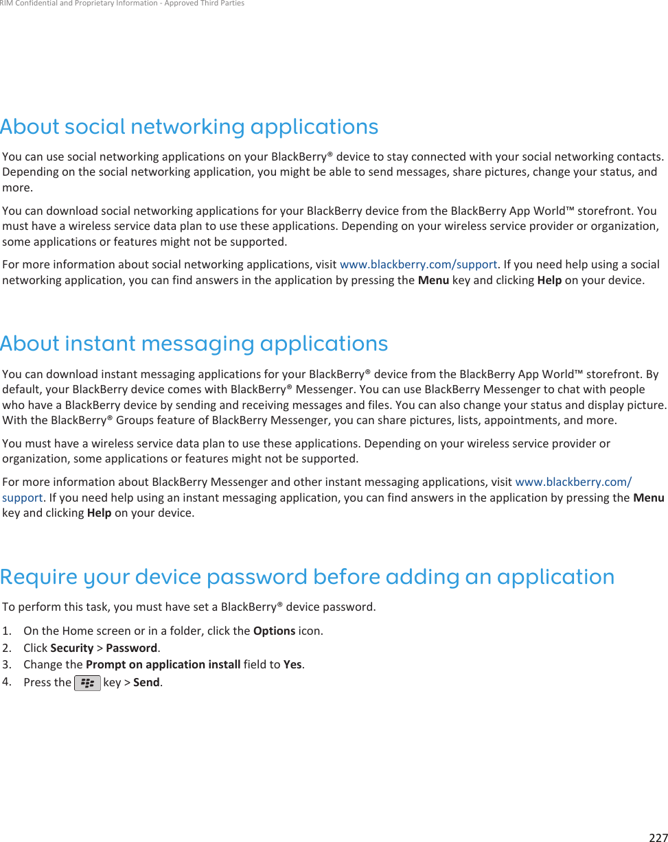 About social networking applicationsYou can use social networking applications on your BlackBerry® device to stay connected with your social networking contacts.Depending on the social networking application, you might be able to send messages, share pictures, change your status, andmore.You can download social networking applications for your BlackBerry device from the BlackBerry App World™ storefront. Youmust have a wireless service data plan to use these applications. Depending on your wireless service provider or organization,some applications or features might not be supported.For more information about social networking applications, visit www.blackberry.com/support. If you need help using a socialnetworking application, you can find answers in the application by pressing the Menu key and clicking Help on your device.About instant messaging applicationsYou can download instant messaging applications for your BlackBerry® device from the BlackBerry App World™ storefront. Bydefault, your BlackBerry device comes with BlackBerry® Messenger. You can use BlackBerry Messenger to chat with peoplewho have a BlackBerry device by sending and receiving messages and files. You can also change your status and display picture.With the BlackBerry® Groups feature of BlackBerry Messenger, you can share pictures, lists, appointments, and more.You must have a wireless service data plan to use these applications. Depending on your wireless service provider ororganization, some applications or features might not be supported.For more information about BlackBerry Messenger and other instant messaging applications, visit www.blackberry.com/support. If you need help using an instant messaging application, you can find answers in the application by pressing the Menukey and clicking Help on your device.Require your device password before adding an applicationTo perform this task, you must have set a BlackBerry® device password.1. On the Home screen or in a folder, click the Options icon.2. Click Security &gt; Password.3. Change the Prompt on application install field to Yes.4. Press the   key &gt; Send.RIM Confidential and Proprietary Information - Approved Third Parties227