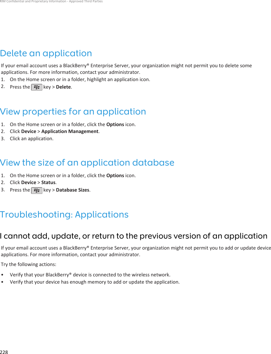 Delete an applicationIf your email account uses a BlackBerry® Enterprise Server, your organization might not permit you to delete someapplications. For more information, contact your administrator.1. On the Home screen or in a folder, highlight an application icon.2. Press the   key &gt; Delete.View properties for an application1. On the Home screen or in a folder, click the Options icon.2. Click Device &gt; Application Management.3. Click an application.View the size of an application database1. On the Home screen or in a folder, click the Options icon.2. Click Device &gt; Status.3. Press the   key &gt; Database Sizes.Troubleshooting: ApplicationsI cannot add, update, or return to the previous version of an applicationIf your email account uses a BlackBerry® Enterprise Server, your organization might not permit you to add or update deviceapplications. For more information, contact your administrator.Try the following actions:• Verify that your BlackBerry® device is connected to the wireless network.• Verify that your device has enough memory to add or update the application.RIM Confidential and Proprietary Information - Approved Third Parties228