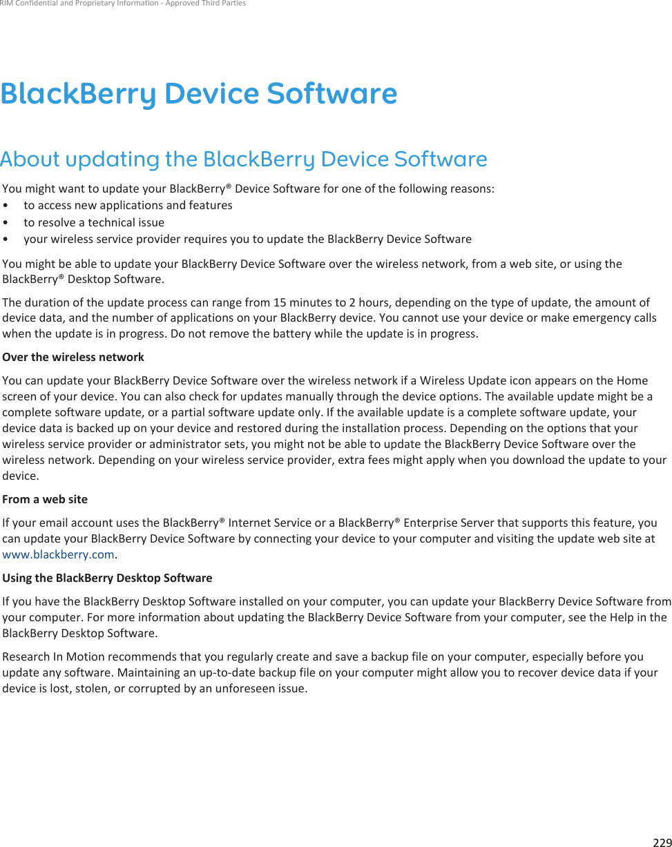 BlackBerry Device SoftwareAbout updating the BlackBerry Device SoftwareYou might want to update your BlackBerry® Device Software for one of the following reasons:• to access new applications and features• to resolve a technical issue• your wireless service provider requires you to update the BlackBerry Device SoftwareYou might be able to update your BlackBerry Device Software over the wireless network, from a web site, or using theBlackBerry® Desktop Software.The duration of the update process can range from 15 minutes to 2 hours, depending on the type of update, the amount ofdevice data, and the number of applications on your BlackBerry device. You cannot use your device or make emergency callswhen the update is in progress. Do not remove the battery while the update is in progress.Over the wireless networkYou can update your BlackBerry Device Software over the wireless network if a Wireless Update icon appears on the Homescreen of your device. You can also check for updates manually through the device options. The available update might be acomplete software update, or a partial software update only. If the available update is a complete software update, yourdevice data is backed up on your device and restored during the installation process. Depending on the options that yourwireless service provider or administrator sets, you might not be able to update the BlackBerry Device Software over thewireless network. Depending on your wireless service provider, extra fees might apply when you download the update to yourdevice.From a web siteIf your email account uses the BlackBerry® Internet Service or a BlackBerry® Enterprise Server that supports this feature, youcan update your BlackBerry Device Software by connecting your device to your computer and visiting the update web site atwww.blackberry.com.Using the BlackBerry Desktop SoftwareIf you have the BlackBerry Desktop Software installed on your computer, you can update your BlackBerry Device Software fromyour computer. For more information about updating the BlackBerry Device Software from your computer, see the Help in theBlackBerry Desktop Software.Research In Motion recommends that you regularly create and save a backup file on your computer, especially before youupdate any software. Maintaining an up-to-date backup file on your computer might allow you to recover device data if yourdevice is lost, stolen, or corrupted by an unforeseen issue.RIM Confidential and Proprietary Information - Approved Third Parties229