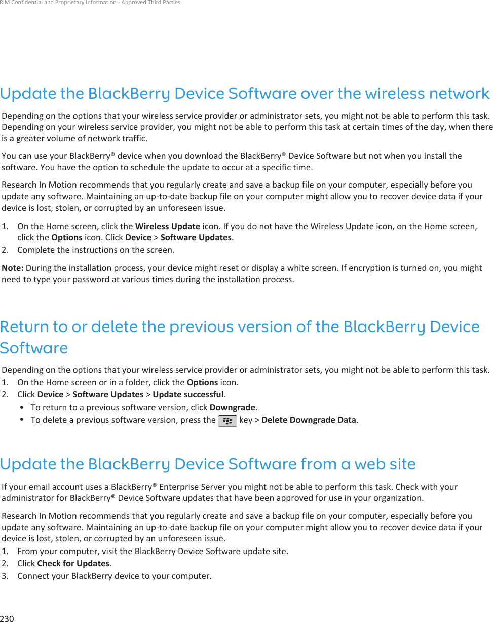 Update the BlackBerry Device Software over the wireless networkDepending on the options that your wireless service provider or administrator sets, you might not be able to perform this task.Depending on your wireless service provider, you might not be able to perform this task at certain times of the day, when thereis a greater volume of network traffic.You can use your BlackBerry® device when you download the BlackBerry® Device Software but not when you install thesoftware. You have the option to schedule the update to occur at a specific time.Research In Motion recommends that you regularly create and save a backup file on your computer, especially before youupdate any software. Maintaining an up-to-date backup file on your computer might allow you to recover device data if yourdevice is lost, stolen, or corrupted by an unforeseen issue.1. On the Home screen, click the Wireless Update icon. If you do not have the Wireless Update icon, on the Home screen,click the Options icon. Click Device &gt; Software Updates.2. Complete the instructions on the screen.Note: During the installation process, your device might reset or display a white screen. If encryption is turned on, you mightneed to type your password at various times during the installation process.Return to or delete the previous version of the BlackBerry DeviceSoftwareDepending on the options that your wireless service provider or administrator sets, you might not be able to perform this task.1. On the Home screen or in a folder, click the Options icon.2. Click Device &gt; Software Updates &gt; Update successful.• To return to a previous software version, click Downgrade.•To delete a previous software version, press the   key &gt; Delete Downgrade Data.Update the BlackBerry Device Software from a web siteIf your email account uses a BlackBerry® Enterprise Server you might not be able to perform this task. Check with youradministrator for BlackBerry® Device Software updates that have been approved for use in your organization.Research In Motion recommends that you regularly create and save a backup file on your computer, especially before youupdate any software. Maintaining an up-to-date backup file on your computer might allow you to recover device data if yourdevice is lost, stolen, or corrupted by an unforeseen issue.1. From your computer, visit the BlackBerry Device Software update site.2. Click Check for Updates.3. Connect your BlackBerry device to your computer.RIM Confidential and Proprietary Information - Approved Third Parties230