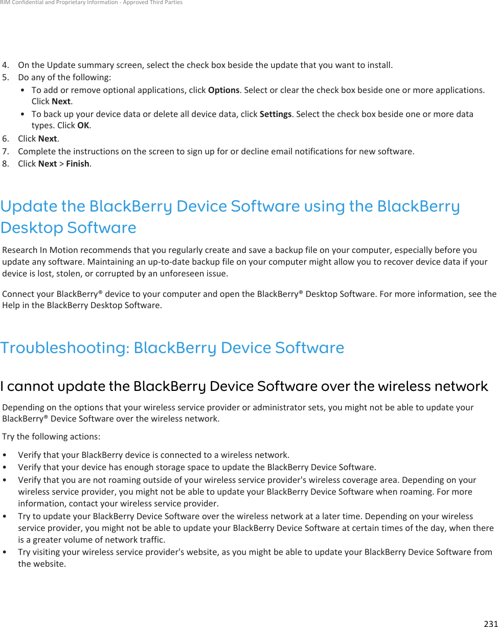 4. On the Update summary screen, select the check box beside the update that you want to install.5. Do any of the following:• To add or remove optional applications, click Options. Select or clear the check box beside one or more applications.Click Next.• To back up your device data or delete all device data, click Settings. Select the check box beside one or more datatypes. Click OK.6. Click Next.7. Complete the instructions on the screen to sign up for or decline email notifications for new software.8. Click Next &gt; Finish.Update the BlackBerry Device Software using the BlackBerryDesktop SoftwareResearch In Motion recommends that you regularly create and save a backup file on your computer, especially before youupdate any software. Maintaining an up-to-date backup file on your computer might allow you to recover device data if yourdevice is lost, stolen, or corrupted by an unforeseen issue.Connect your BlackBerry® device to your computer and open the BlackBerry® Desktop Software. For more information, see theHelp in the BlackBerry Desktop Software.Troubleshooting: BlackBerry Device SoftwareI cannot update the BlackBerry Device Software over the wireless networkDepending on the options that your wireless service provider or administrator sets, you might not be able to update yourBlackBerry® Device Software over the wireless network.Try the following actions:• Verify that your BlackBerry device is connected to a wireless network.• Verify that your device has enough storage space to update the BlackBerry Device Software.• Verify that you are not roaming outside of your wireless service provider&apos;s wireless coverage area. Depending on yourwireless service provider, you might not be able to update your BlackBerry Device Software when roaming. For moreinformation, contact your wireless service provider.• Try to update your BlackBerry Device Software over the wireless network at a later time. Depending on your wirelessservice provider, you might not be able to update your BlackBerry Device Software at certain times of the day, when thereis a greater volume of network traffic.• Try visiting your wireless service provider&apos;s website, as you might be able to update your BlackBerry Device Software fromthe website.RIM Confidential and Proprietary Information - Approved Third Parties231