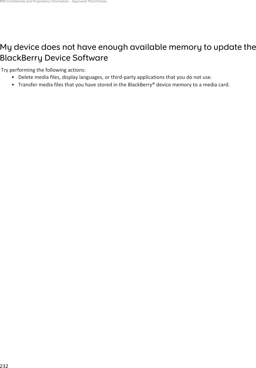 My device does not have enough available memory to update theBlackBerry Device SoftwareTry performing the following actions:•Delete media files, display languages, or third-party applications that you do not use.• Transfer media files that you have stored in the BlackBerry® device memory to a media card.RIM Confidential and Proprietary Information - Approved Third Parties232