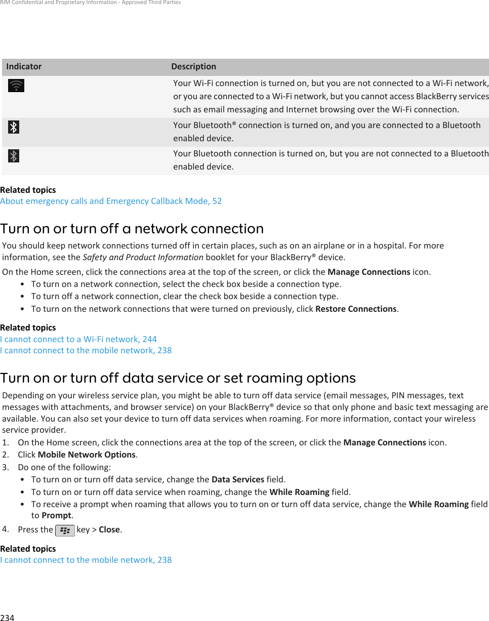 Indicator DescriptionYour Wi-Fi connection is turned on, but you are not connected to a Wi-Fi network,or you are connected to a Wi-Fi network, but you cannot access BlackBerry servicessuch as email messaging and Internet browsing over the Wi-Fi connection.Your Bluetooth® connection is turned on, and you are connected to a Bluetoothenabled device.Your Bluetooth connection is turned on, but you are not connected to a Bluetoothenabled device.Related topicsAbout emergency calls and Emergency Callback Mode, 52Turn on or turn off a network connectionYou should keep network connections turned off in certain places, such as on an airplane or in a hospital. For moreinformation, see the Safety and Product Information booklet for your BlackBerry® device.On the Home screen, click the connections area at the top of the screen, or click the Manage Connections icon.• To turn on a network connection, select the check box beside a connection type.• To turn off a network connection, clear the check box beside a connection type.• To turn on the network connections that were turned on previously, click Restore Connections.Related topicsI cannot connect to a Wi-Fi network, 244I cannot connect to the mobile network, 238Turn on or turn off data service or set roaming optionsDepending on your wireless service plan, you might be able to turn off data service (email messages, PIN messages, textmessages with attachments, and browser service) on your BlackBerry® device so that only phone and basic text messaging areavailable. You can also set your device to turn off data services when roaming. For more information, contact your wirelessservice provider.1. On the Home screen, click the connections area at the top of the screen, or click the Manage Connections icon.2. Click Mobile Network Options.3. Do one of the following:• To turn on or turn off data service, change the Data Services field.• To turn on or turn off data service when roaming, change the While Roaming field.• To receive a prompt when roaming that allows you to turn on or turn off data service, change the While Roaming fieldto Prompt.4. Press the   key &gt; Close.Related topicsI cannot connect to the mobile network, 238RIM Confidential and Proprietary Information - Approved Third Parties234