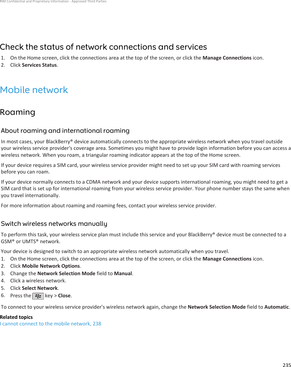 Check the status of network connections and services1. On the Home screen, click the connections area at the top of the screen, or click the Manage Connections icon.2. Click Services Status.Mobile networkRoamingAbout roaming and international roamingIn most cases, your BlackBerry® device automatically connects to the appropriate wireless network when you travel outsideyour wireless service provider&apos;s coverage area. Sometimes you might have to provide login information before you can access awireless network. When you roam, a triangular roaming indicator appears at the top of the Home screen.If your device requires a SIM card, your wireless service provider might need to set up your SIM card with roaming servicesbefore you can roam.If your device normally connects to a CDMA network and your device supports international roaming, you might need to get aSIM card that is set up for international roaming from your wireless service provider. Your phone number stays the same whenyou travel internationally.For more information about roaming and roaming fees, contact your wireless service provider.Switch wireless networks manuallyTo perform this task, your wireless service plan must include this service and your BlackBerry® device must be connected to aGSM® or UMTS® network.Your device is designed to switch to an appropriate wireless network automatically when you travel.1. On the Home screen, click the connections area at the top of the screen, or click the Manage Connections icon.2. Click Mobile Network Options.3. Change the Network Selection Mode field to Manual.4. Click a wireless network.5. Click Select Network.6. Press the   key &gt; Close.To connect to your wireless service provider&apos;s wireless network again, change the Network Selection Mode field to Automatic.Related topicsI cannot connect to the mobile network, 238RIM Confidential and Proprietary Information - Approved Third Parties235