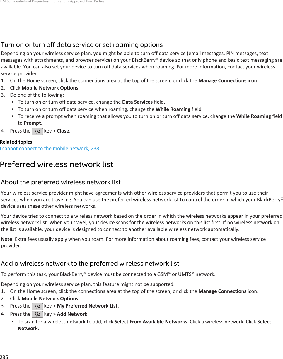 Turn on or turn off data service or set roaming optionsDepending on your wireless service plan, you might be able to turn off data service (email messages, PIN messages, textmessages with attachments, and browser service) on your BlackBerry® device so that only phone and basic text messaging areavailable. You can also set your device to turn off data services when roaming. For more information, contact your wirelessservice provider.1. On the Home screen, click the connections area at the top of the screen, or click the Manage Connections icon.2. Click Mobile Network Options.3. Do one of the following:• To turn on or turn off data service, change the Data Services field.• To turn on or turn off data service when roaming, change the While Roaming field.• To receive a prompt when roaming that allows you to turn on or turn off data service, change the While Roaming fieldto Prompt.4. Press the   key &gt; Close.Related topicsI cannot connect to the mobile network, 238Preferred wireless network listAbout the preferred wireless network listYour wireless service provider might have agreements with other wireless service providers that permit you to use theirservices when you are traveling. You can use the preferred wireless network list to control the order in which your BlackBerry®device uses these other wireless networks.Your device tries to connect to a wireless network based on the order in which the wireless networks appear in your preferredwireless network list. When you travel, your device scans for the wireless networks on this list first. If no wireless network onthe list is available, your device is designed to connect to another available wireless network automatically.Note: Extra fees usually apply when you roam. For more information about roaming fees, contact your wireless serviceprovider.Add a wireless network to the preferred wireless network listTo perform this task, your BlackBerry® device must be connected to a GSM® or UMTS® network.Depending on your wireless service plan, this feature might not be supported.1. On the Home screen, click the connections area at the top of the screen, or click the Manage Connections icon.2. Click Mobile Network Options.3. Press the   key &gt; My Preferred Network List.4. Press the   key &gt; Add Network.•To scan for a wireless network to add, click Select From Available Networks. Click a wireless network. Click SelectNetwork.RIM Confidential and Proprietary Information - Approved Third Parties236
