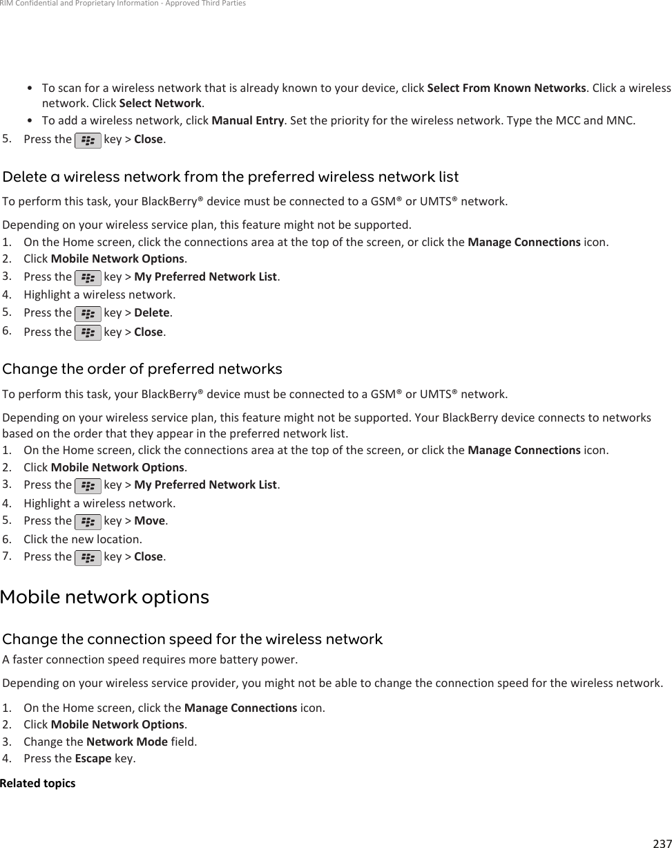 • To scan for a wireless network that is already known to your device, click Select From Known Networks. Click a wirelessnetwork. Click Select Network.•To add a wireless network, click Manual Entry. Set the priority for the wireless network. Type the MCC and MNC.5. Press the   key &gt; Close.Delete a wireless network from the preferred wireless network listTo perform this task, your BlackBerry® device must be connected to a GSM® or UMTS® network.Depending on your wireless service plan, this feature might not be supported.1. On the Home screen, click the connections area at the top of the screen, or click the Manage Connections icon.2. Click Mobile Network Options.3. Press the   key &gt; My Preferred Network List.4. Highlight a wireless network.5. Press the   key &gt; Delete.6. Press the   key &gt; Close.Change the order of preferred networksTo perform this task, your BlackBerry® device must be connected to a GSM® or UMTS® network.Depending on your wireless service plan, this feature might not be supported. Your BlackBerry device connects to networksbased on the order that they appear in the preferred network list.1. On the Home screen, click the connections area at the top of the screen, or click the Manage Connections icon.2. Click Mobile Network Options.3. Press the   key &gt; My Preferred Network List.4. Highlight a wireless network.5. Press the   key &gt; Move.6. Click the new location.7. Press the   key &gt; Close.Mobile network optionsChange the connection speed for the wireless networkA faster connection speed requires more battery power.Depending on your wireless service provider, you might not be able to change the connection speed for the wireless network.1. On the Home screen, click the Manage Connections icon.2. Click Mobile Network Options.3. Change the Network Mode field.4. Press the Escape key.Related topicsRIM Confidential and Proprietary Information - Approved Third Parties237