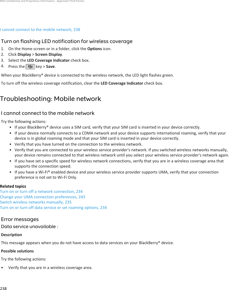 I cannot connect to the mobile network, 238Turn on flashing LED notification for wireless coverage1. On the Home screen or in a folder, click the Options icon.2. Click Display &gt; Screen Display.3. Select the LED Coverage Indicator check box.4. Press the   key &gt; Save.When your BlackBerry® device is connected to the wireless network, the LED light flashes green.To turn off the wireless coverage notification, clear the LED Coverage Indicator check box.Troubleshooting: Mobile networkI cannot connect to the mobile networkTry the following actions:• If your BlackBerry® device uses a SIM card, verify that your SIM card is inserted in your device correctly.• If your device normally connects to a CDMA network and your device supports international roaming, verify that yourdevice is in global roaming mode and that your SIM card is inserted in your device correctly.• Verify that you have turned on the connection to the wireless network.• Verify that you are connected to your wireless service provider&apos;s network. If you switched wireless networks manually,your device remains connected to that wireless network until you select your wireless service provider&apos;s network again.• If you have set a specific speed for wireless network connections, verify that you are in a wireless coverage area thatsupports the connection speed.• If you have a Wi-Fi® enabled device and your wireless service provider supports UMA, verify that your connectionpreference is not set to Wi-Fi Only.Related topicsTurn on or turn off a network connection, 234Change your UMA connection preferences, 243Switch wireless networks manually, 235Turn on or turn off data service or set roaming options, 234Error messagesData service unavailable :DescriptionThis message appears when you do not have access to data services on your BlackBerry® device.Possible solutionsTry the following actions:• Verify that you are in a wireless coverage area.RIM Confidential and Proprietary Information - Approved Third Parties238
