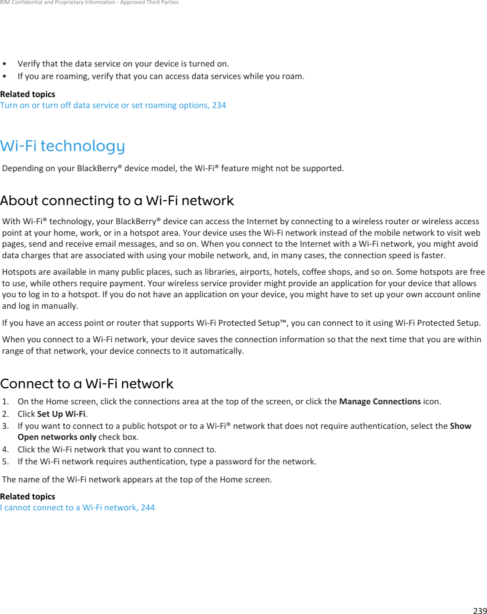 • Verify that the data service on your device is turned on.•If you are roaming, verify that you can access data services while you roam.Related topicsTurn on or turn off data service or set roaming options, 234Wi-Fi technologyDepending on your BlackBerry® device model, the Wi-Fi® feature might not be supported.About connecting to a Wi-Fi networkWith Wi-Fi® technology, your BlackBerry® device can access the Internet by connecting to a wireless router or wireless accesspoint at your home, work, or in a hotspot area. Your device uses the Wi-Fi network instead of the mobile network to visit webpages, send and receive email messages, and so on. When you connect to the Internet with a Wi-Fi network, you might avoiddata charges that are associated with using your mobile network, and, in many cases, the connection speed is faster.Hotspots are available in many public places, such as libraries, airports, hotels, coffee shops, and so on. Some hotspots are freeto use, while others require payment. Your wireless service provider might provide an application for your device that allowsyou to log in to a hotspot. If you do not have an application on your device, you might have to set up your own account onlineand log in manually.If you have an access point or router that supports Wi-Fi Protected Setup™, you can connect to it using Wi-Fi Protected Setup.When you connect to a Wi-Fi network, your device saves the connection information so that the next time that you are withinrange of that network, your device connects to it automatically.Connect to a Wi-Fi network1. On the Home screen, click the connections area at the top of the screen, or click the Manage Connections icon.2. Click Set Up Wi-Fi.3. If you want to connect to a public hotspot or to a Wi-Fi® network that does not require authentication, select the ShowOpen networks only check box.4. Click the Wi-Fi network that you want to connect to.5. If the Wi-Fi network requires authentication, type a password for the network.The name of the Wi-Fi network appears at the top of the Home screen.Related topicsI cannot connect to a Wi-Fi network, 244RIM Confidential and Proprietary Information - Approved Third Parties239