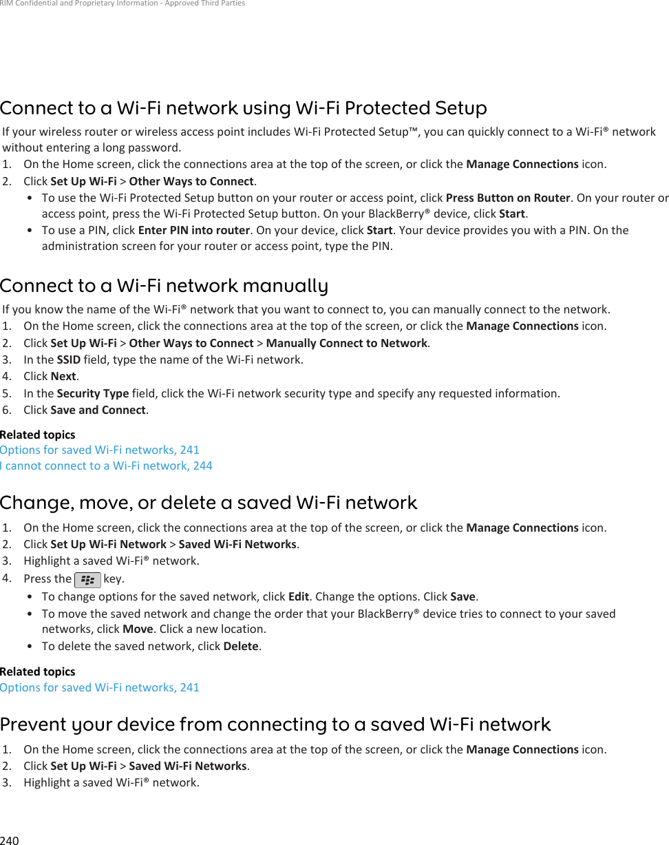 Connect to a Wi-Fi network using Wi-Fi Protected SetupIf your wireless router or wireless access point includes Wi-Fi Protected Setup™, you can quickly connect to a Wi-Fi® networkwithout entering a long password.1. On the Home screen, click the connections area at the top of the screen, or click the Manage Connections icon.2. Click Set Up Wi-Fi &gt; Other Ways to Connect.• To use the Wi-Fi Protected Setup button on your router or access point, click Press Button on Router. On your router oraccess point, press the Wi-Fi Protected Setup button. On your BlackBerry® device, click Start.• To use a PIN, click Enter PIN into router. On your device, click Start. Your device provides you with a PIN. On theadministration screen for your router or access point, type the PIN.Connect to a Wi-Fi network manuallyIf you know the name of the Wi-Fi® network that you want to connect to, you can manually connect to the network.1. On the Home screen, click the connections area at the top of the screen, or click the Manage Connections icon.2. Click Set Up Wi-Fi &gt; Other Ways to Connect &gt; Manually Connect to Network.3. In the SSID field, type the name of the Wi-Fi network.4. Click Next.5. In the Security Type field, click the Wi-Fi network security type and specify any requested information.6. Click Save and Connect.Related topicsOptions for saved Wi-Fi networks, 241I cannot connect to a Wi-Fi network, 244Change, move, or delete a saved Wi-Fi network1. On the Home screen, click the connections area at the top of the screen, or click the Manage Connections icon.2. Click Set Up Wi-Fi Network &gt; Saved Wi-Fi Networks.3. Highlight a saved Wi-Fi® network.4. Press the   key.•To change options for the saved network, click Edit. Change the options. Click Save.• To move the saved network and change the order that your BlackBerry® device tries to connect to your savednetworks, click Move. Click a new location.• To delete the saved network, click Delete.Related topicsOptions for saved Wi-Fi networks, 241Prevent your device from connecting to a saved Wi-Fi network1. On the Home screen, click the connections area at the top of the screen, or click the Manage Connections icon.2. Click Set Up Wi-Fi &gt; Saved Wi-Fi Networks.3. Highlight a saved Wi-Fi® network.RIM Confidential and Proprietary Information - Approved Third Parties240