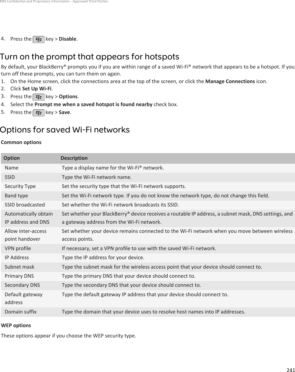 4. Press the   key &gt; Disable.Turn on the prompt that appears for hotspotsBy default, your BlackBerry® prompts you if you are within range of a saved Wi-Fi® network that appears to be a hotspot. If youturn off these prompts, you can turn them on again.1. On the Home screen, click the connections area at the top of the screen, or click the Manage Connections icon.2. Click Set Up Wi-Fi.3. Press the   key &gt; Options.4. Select the Prompt me when a saved hotspot is found nearby check box.5. Press the   key &gt; Save.Options for saved Wi-Fi networksCommon optionsOption DescriptionName Type a display name for the Wi-Fi® network.SSID Type the Wi-Fi network name.Security Type Set the security type that the Wi-Fi network supports.Band type Set the Wi-Fi network type. If you do not know the network type, do not change this field.SSID broadcasted Set whether the Wi-Fi network broadcasts its SSID.Automatically obtainIP address and DNSSet whether your BlackBerry® device receives a routable IP address, a subnet mask, DNS settings, anda gateway address from the Wi-Fi network.Allow inter-accesspoint handoverSet whether your device remains connected to the Wi-Fi network when you move between wirelessaccess points.VPN profile If necessary, set a VPN profile to use with the saved Wi-Fi network.IP Address Type the IP address for your device.Subnet mask Type the subnet mask for the wireless access point that your device should connect to.Primary DNS Type the primary DNS that your device should connect to.Secondary DNS Type the secondary DNS that your device should connect to.Default gatewayaddressType the default gateway IP address that your device should connect to.Domain suffix Type the domain that your device uses to resolve host names into IP addresses.WEP optionsThese options appear if you choose the WEP security type.RIM Confidential and Proprietary Information - Approved Third Parties241