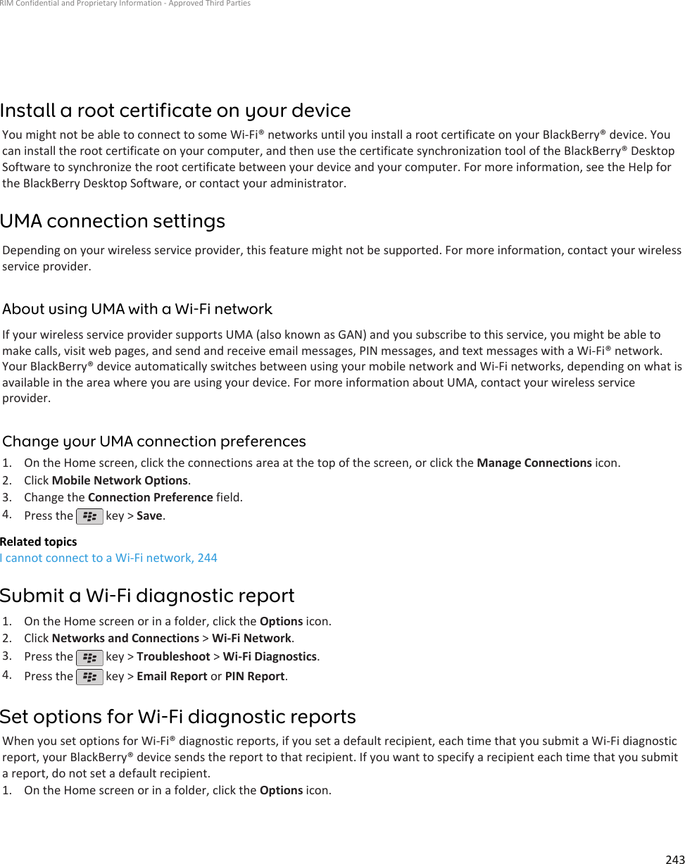 Install a root certificate on your deviceYou might not be able to connect to some Wi-Fi® networks until you install a root certificate on your BlackBerry® device. Youcan install the root certificate on your computer, and then use the certificate synchronization tool of the BlackBerry® DesktopSoftware to synchronize the root certificate between your device and your computer. For more information, see the Help forthe BlackBerry Desktop Software, or contact your administrator.UMA connection settingsDepending on your wireless service provider, this feature might not be supported. For more information, contact your wirelessservice provider.About using UMA with a Wi-Fi networkIf your wireless service provider supports UMA (also known as GAN) and you subscribe to this service, you might be able tomake calls, visit web pages, and send and receive email messages, PIN messages, and text messages with a Wi-Fi® network.Your BlackBerry® device automatically switches between using your mobile network and Wi-Fi networks, depending on what isavailable in the area where you are using your device. For more information about UMA, contact your wireless serviceprovider.Change your UMA connection preferences1. On the Home screen, click the connections area at the top of the screen, or click the Manage Connections icon.2. Click Mobile Network Options.3. Change the Connection Preference field.4. Press the   key &gt; Save.Related topicsI cannot connect to a Wi-Fi network, 244Submit a Wi-Fi diagnostic report1. On the Home screen or in a folder, click the Options icon.2. Click Networks and Connections &gt; Wi-Fi Network.3. Press the   key &gt; Troubleshoot &gt; Wi-Fi Diagnostics.4. Press the   key &gt; Email Report or PIN Report.Set options for Wi-Fi diagnostic reportsWhen you set options for Wi-Fi® diagnostic reports, if you set a default recipient, each time that you submit a Wi-Fi diagnosticreport, your BlackBerry® device sends the report to that recipient. If you want to specify a recipient each time that you submita report, do not set a default recipient.1. On the Home screen or in a folder, click the Options icon.RIM Confidential and Proprietary Information - Approved Third Parties243