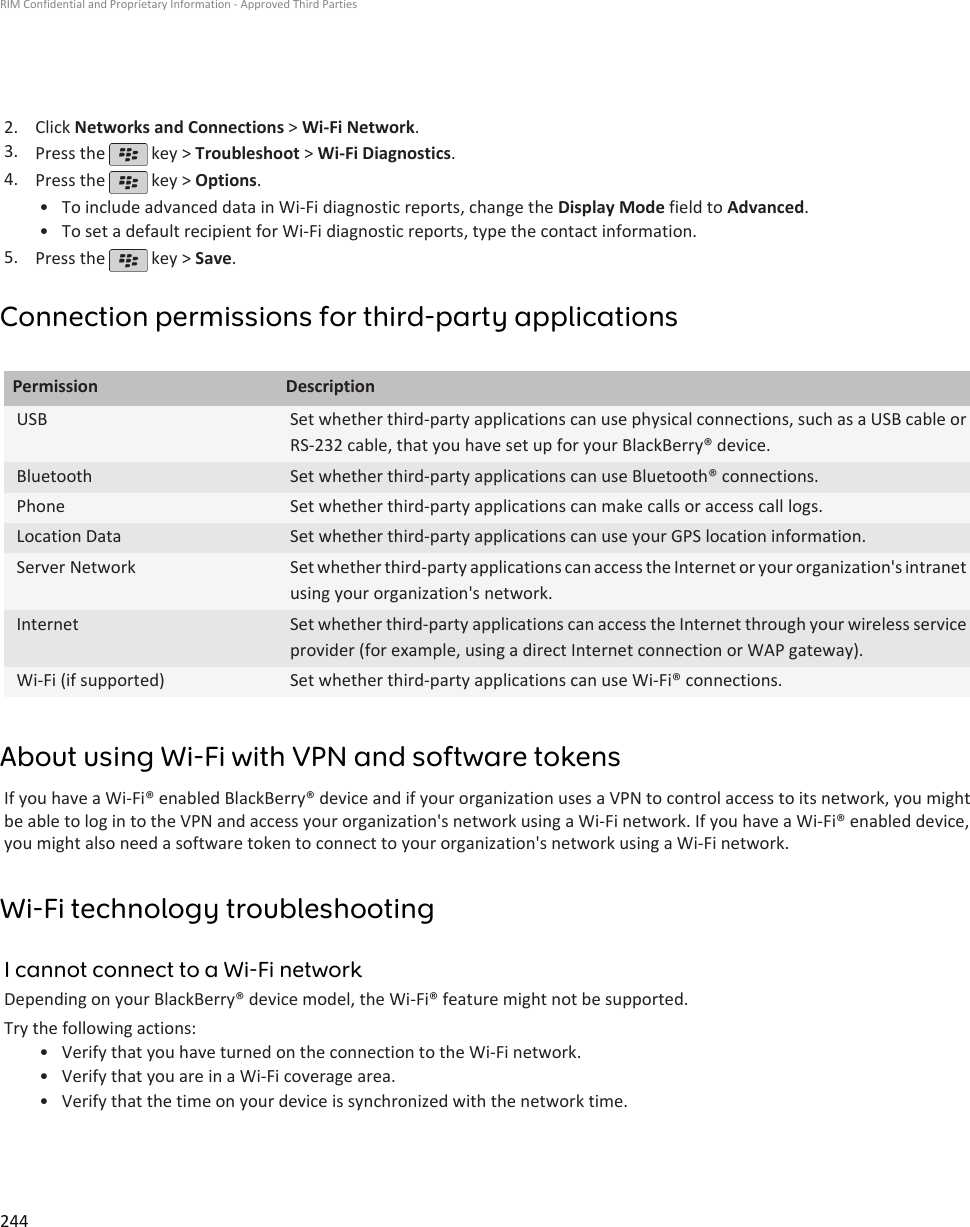 2. Click Networks and Connections &gt; Wi-Fi Network.3. Press the   key &gt; Troubleshoot &gt; Wi-Fi Diagnostics.4. Press the   key &gt; Options.•To include advanced data in Wi-Fi diagnostic reports, change the Display Mode field to Advanced.• To set a default recipient for Wi-Fi diagnostic reports, type the contact information.5. Press the   key &gt; Save.Connection permissions for third-party applicationsPermission DescriptionUSB Set whether third-party applications can use physical connections, such as a USB cable orRS-232 cable, that you have set up for your BlackBerry® device.Bluetooth Set whether third-party applications can use Bluetooth® connections.Phone Set whether third-party applications can make calls or access call logs.Location Data Set whether third-party applications can use your GPS location information.Server Network Set whether third-party applications can access the Internet or your organization&apos;s intranetusing your organization&apos;s network.Internet Set whether third-party applications can access the Internet through your wireless serviceprovider (for example, using a direct Internet connection or WAP gateway).Wi-Fi (if supported) Set whether third-party applications can use Wi-Fi® connections.About using Wi-Fi with VPN and software tokensIf you have a Wi-Fi® enabled BlackBerry® device and if your organization uses a VPN to control access to its network, you mightbe able to log in to the VPN and access your organization&apos;s network using a Wi-Fi network. If you have a Wi-Fi® enabled device,you might also need a software token to connect to your organization&apos;s network using a Wi-Fi network.Wi-Fi technology troubleshootingI cannot connect to a Wi-Fi networkDepending on your BlackBerry® device model, the Wi-Fi® feature might not be supported.Try the following actions:• Verify that you have turned on the connection to the Wi-Fi network.• Verify that you are in a Wi-Fi coverage area.• Verify that the time on your device is synchronized with the network time.RIM Confidential and Proprietary Information - Approved Third Parties244