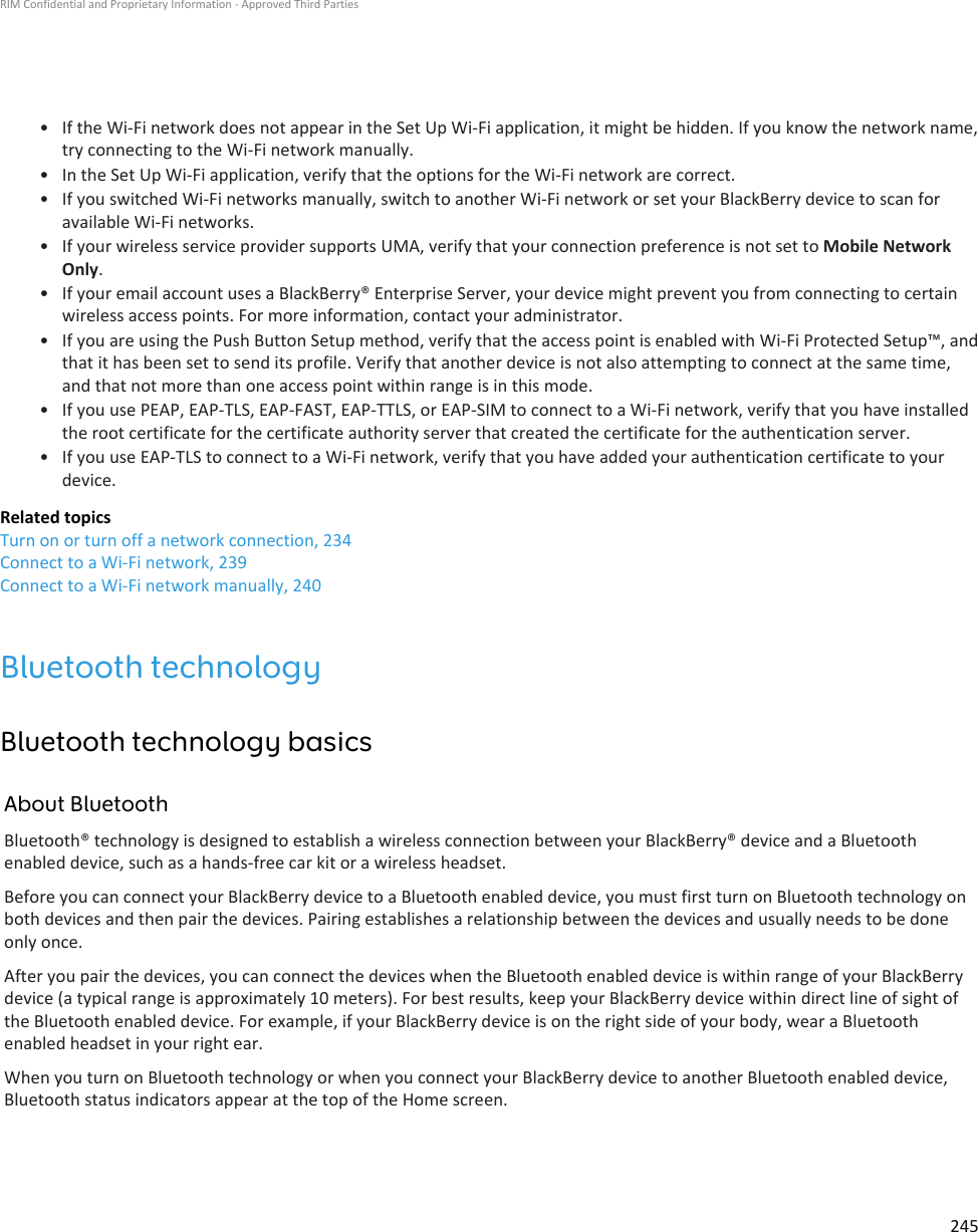 • If the Wi-Fi network does not appear in the Set Up Wi-Fi application, it might be hidden. If you know the network name,try connecting to the Wi-Fi network manually.•In the Set Up Wi-Fi application, verify that the options for the Wi-Fi network are correct.• If you switched Wi-Fi networks manually, switch to another Wi-Fi network or set your BlackBerry device to scan foravailable Wi-Fi networks.• If your wireless service provider supports UMA, verify that your connection preference is not set to Mobile NetworkOnly.• If your email account uses a BlackBerry® Enterprise Server, your device might prevent you from connecting to certainwireless access points. For more information, contact your administrator.• If you are using the Push Button Setup method, verify that the access point is enabled with Wi-Fi Protected Setup™, andthat it has been set to send its profile. Verify that another device is not also attempting to connect at the same time,and that not more than one access point within range is in this mode.• If you use PEAP, EAP-TLS, EAP-FAST, EAP-TTLS, or EAP-SIM to connect to a Wi-Fi network, verify that you have installedthe root certificate for the certificate authority server that created the certificate for the authentication server.• If you use EAP-TLS to connect to a Wi-Fi network, verify that you have added your authentication certificate to yourdevice.Related topicsTurn on or turn off a network connection, 234Connect to a Wi-Fi network, 239Connect to a Wi-Fi network manually, 240Bluetooth technologyBluetooth technology basicsAbout BluetoothBluetooth® technology is designed to establish a wireless connection between your BlackBerry® device and a Bluetoothenabled device, such as a hands-free car kit or a wireless headset.Before you can connect your BlackBerry device to a Bluetooth enabled device, you must first turn on Bluetooth technology onboth devices and then pair the devices. Pairing establishes a relationship between the devices and usually needs to be doneonly once.After you pair the devices, you can connect the devices when the Bluetooth enabled device is within range of your BlackBerrydevice (a typical range is approximately 10 meters). For best results, keep your BlackBerry device within direct line of sight ofthe Bluetooth enabled device. For example, if your BlackBerry device is on the right side of your body, wear a Bluetoothenabled headset in your right ear.When you turn on Bluetooth technology or when you connect your BlackBerry device to another Bluetooth enabled device,Bluetooth status indicators appear at the top of the Home screen.RIM Confidential and Proprietary Information - Approved Third Parties245