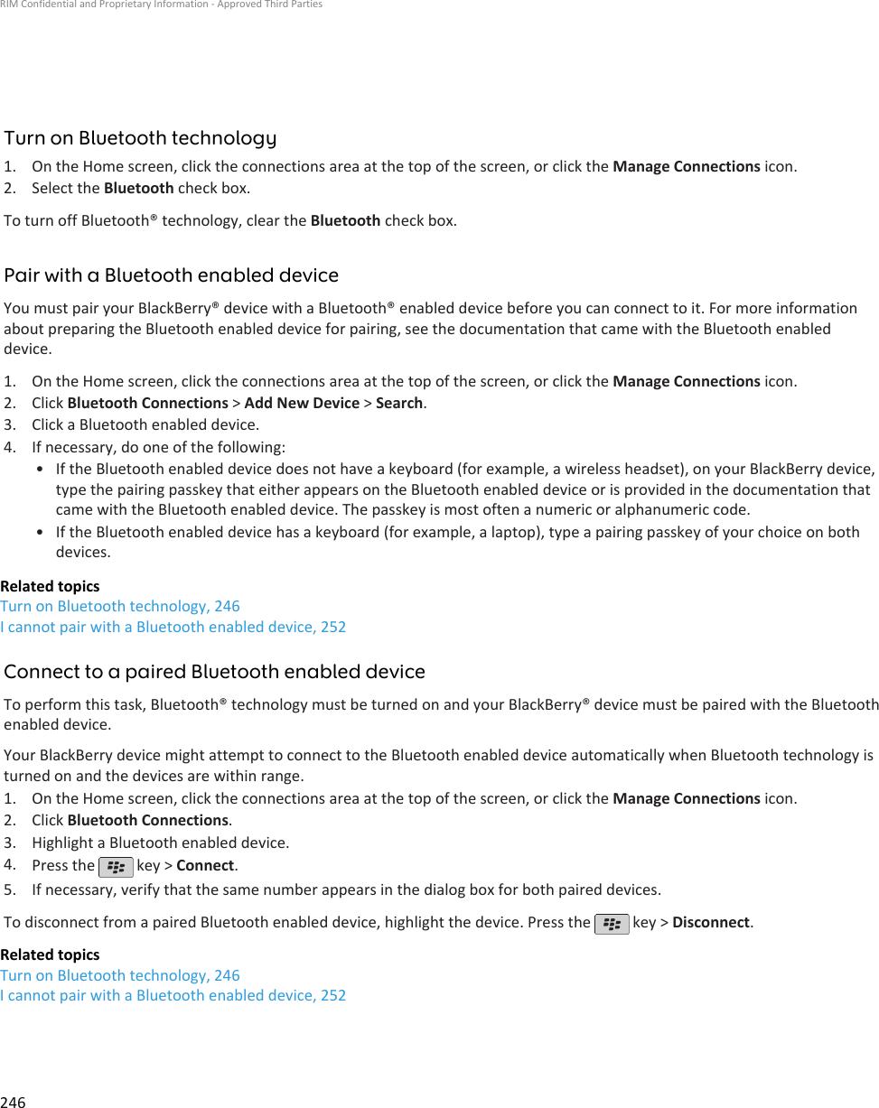 Turn on Bluetooth technology1. On the Home screen, click the connections area at the top of the screen, or click the Manage Connections icon.2. Select the Bluetooth check box.To turn off Bluetooth® technology, clear the Bluetooth check box.Pair with a Bluetooth enabled deviceYou must pair your BlackBerry® device with a Bluetooth® enabled device before you can connect to it. For more informationabout preparing the Bluetooth enabled device for pairing, see the documentation that came with the Bluetooth enableddevice.1. On the Home screen, click the connections area at the top of the screen, or click the Manage Connections icon.2. Click Bluetooth Connections &gt; Add New Device &gt; Search.3. Click a Bluetooth enabled device.4. If necessary, do one of the following:• If the Bluetooth enabled device does not have a keyboard (for example, a wireless headset), on your BlackBerry device,type the pairing passkey that either appears on the Bluetooth enabled device or is provided in the documentation thatcame with the Bluetooth enabled device. The passkey is most often a numeric or alphanumeric code.• If the Bluetooth enabled device has a keyboard (for example, a laptop), type a pairing passkey of your choice on bothdevices.Related topicsTurn on Bluetooth technology, 246I cannot pair with a Bluetooth enabled device, 252Connect to a paired Bluetooth enabled deviceTo perform this task, Bluetooth® technology must be turned on and your BlackBerry® device must be paired with the Bluetoothenabled device.Your BlackBerry device might attempt to connect to the Bluetooth enabled device automatically when Bluetooth technology isturned on and the devices are within range.1. On the Home screen, click the connections area at the top of the screen, or click the Manage Connections icon.2. Click Bluetooth Connections.3. Highlight a Bluetooth enabled device.4. Press the   key &gt; Connect.5. If necessary, verify that the same number appears in the dialog box for both paired devices.To disconnect from a paired Bluetooth enabled device, highlight the device. Press the   key &gt; Disconnect.Related topicsTurn on Bluetooth technology, 246I cannot pair with a Bluetooth enabled device, 252RIM Confidential and Proprietary Information - Approved Third Parties246