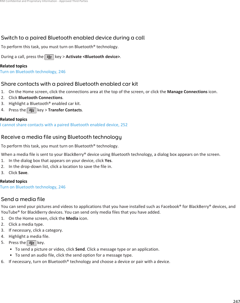 Switch to a paired Bluetooth enabled device during a callTo perform this task, you must turn on Bluetooth® technology.During a call, press the   key &gt; Activate &lt;Bluetooth device&gt;.Related topicsTurn on Bluetooth technology, 246Share contacts with a paired Bluetooth enabled car kit1. On the Home screen, click the connections area at the top of the screen, or click the Manage Connections icon.2. Click Bluetooth Connections.3. Highlight a Bluetooth® enabled car kit.4. Press the   key &gt; Transfer Contacts.Related topicsI cannot share contacts with a paired Bluetooth enabled device, 252Receive a media file using Bluetooth technologyTo perform this task, you must turn on Bluetooth® technology.When a media file is sent to your BlackBerry® device using Bluetooth technology, a dialog box appears on the screen.1. In the dialog box that appears on your device, click Yes.2. In the drop-down list, click a location to save the file in.3. Click Save.Related topicsTurn on Bluetooth technology, 246Send a media fileYou can send your pictures and videos to applications that you have installed such as Facebook® for BlackBerry® devices, andYouTube® for BlackBerry devices. You can send only media files that you have added.1. On the Home screen, click the Media icon.2. Click a media type.3. If necessary, click a category.4. Highlight a media file.5. Press the   key.•To send a picture or video, click Send. Click a message type or an application.• To send an audio file, click the send option for a message type.6. If necessary, turn on Bluetooth® technology and choose a device or pair with a device.RIM Confidential and Proprietary Information - Approved Third Parties247