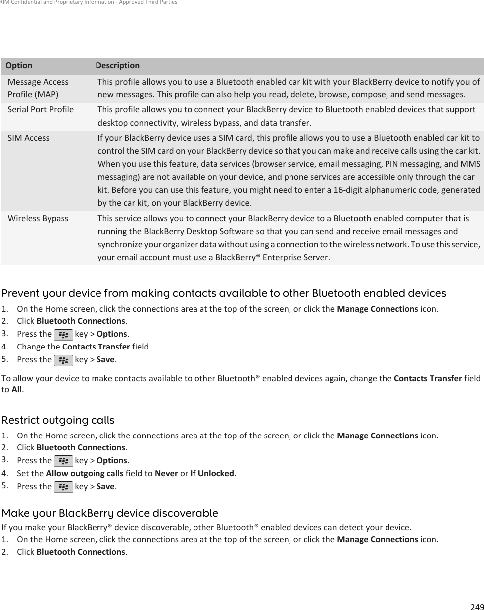 Option DescriptionMessage AccessProfile (MAP)This profile allows you to use a Bluetooth enabled car kit with your BlackBerry device to notify you ofnew messages. This profile can also help you read, delete, browse, compose, and send messages.Serial Port Profile This profile allows you to connect your BlackBerry device to Bluetooth enabled devices that supportdesktop connectivity, wireless bypass, and data transfer.SIM Access If your BlackBerry device uses a SIM card, this profile allows you to use a Bluetooth enabled car kit tocontrol the SIM card on your BlackBerry device so that you can make and receive calls using the car kit.When you use this feature, data services (browser service, email messaging, PIN messaging, and MMSmessaging) are not available on your device, and phone services are accessible only through the carkit. Before you can use this feature, you might need to enter a 16-digit alphanumeric code, generatedby the car kit, on your BlackBerry device.Wireless Bypass This service allows you to connect your BlackBerry device to a Bluetooth enabled computer that isrunning the BlackBerry Desktop Software so that you can send and receive email messages andsynchronize your organizer data without using a connection to the wireless network. To use this service,your email account must use a BlackBerry® Enterprise Server.Prevent your device from making contacts available to other Bluetooth enabled devices1. On the Home screen, click the connections area at the top of the screen, or click the Manage Connections icon.2. Click Bluetooth Connections.3. Press the   key &gt; Options.4. Change the Contacts Transfer field.5. Press the   key &gt; Save.To allow your device to make contacts available to other Bluetooth® enabled devices again, change the Contacts Transfer fieldto All.Restrict outgoing calls1. On the Home screen, click the connections area at the top of the screen, or click the Manage Connections icon.2. Click Bluetooth Connections.3. Press the   key &gt; Options.4. Set the Allow outgoing calls field to Never or If Unlocked.5. Press the   key &gt; Save.Make your BlackBerry device discoverableIf you make your BlackBerry® device discoverable, other Bluetooth® enabled devices can detect your device.1. On the Home screen, click the connections area at the top of the screen, or click the Manage Connections icon.2. Click Bluetooth Connections.RIM Confidential and Proprietary Information - Approved Third Parties249