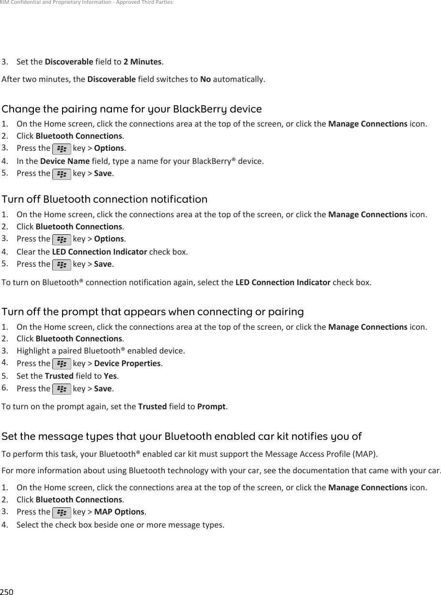3. Set the Discoverable field to 2 Minutes.After two minutes, the Discoverable field switches to No automatically.Change the pairing name for your BlackBerry device1. On the Home screen, click the connections area at the top of the screen, or click the Manage Connections icon.2. Click Bluetooth Connections.3. Press the   key &gt; Options.4. In the Device Name field, type a name for your BlackBerry® device.5. Press the   key &gt; Save.Turn off Bluetooth connection notification1. On the Home screen, click the connections area at the top of the screen, or click the Manage Connections icon.2. Click Bluetooth Connections.3. Press the   key &gt; Options.4. Clear the LED Connection Indicator check box.5. Press the   key &gt; Save.To turn on Bluetooth® connection notification again, select the LED Connection Indicator check box.Turn off the prompt that appears when connecting or pairing1. On the Home screen, click the connections area at the top of the screen, or click the Manage Connections icon.2. Click Bluetooth Connections.3. Highlight a paired Bluetooth® enabled device.4. Press the   key &gt; Device Properties.5. Set the Trusted field to Yes.6. Press the   key &gt; Save.To turn on the prompt again, set the Trusted field to Prompt.Set the message types that your Bluetooth enabled car kit notifies you ofTo perform this task, your Bluetooth® enabled car kit must support the Message Access Profile (MAP).For more information about using Bluetooth technology with your car, see the documentation that came with your car.1. On the Home screen, click the connections area at the top of the screen, or click the Manage Connections icon.2. Click Bluetooth Connections.3. Press the   key &gt; MAP Options.4. Select the check box beside one or more message types.RIM Confidential and Proprietary Information - Approved Third Parties250