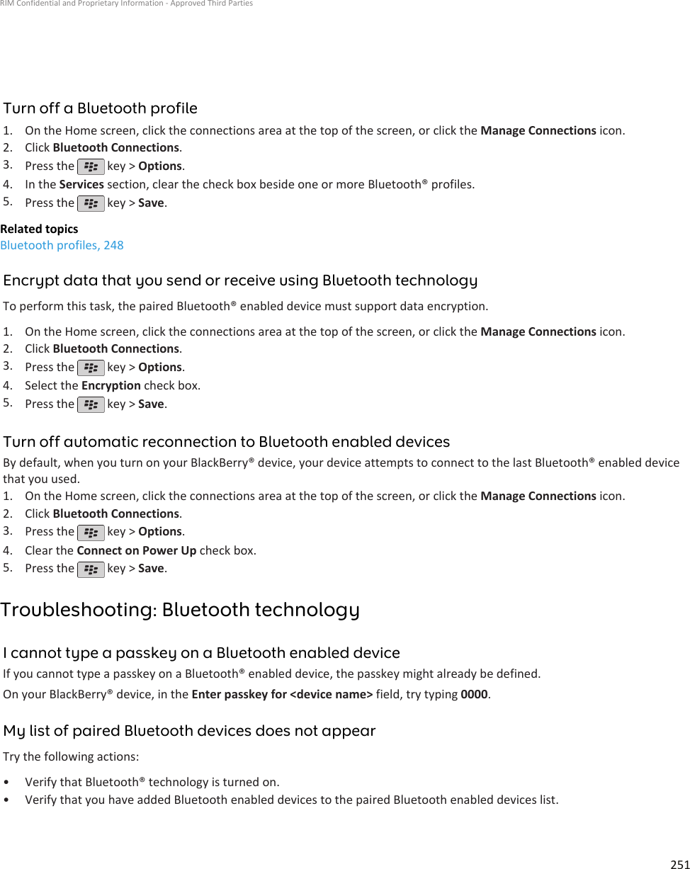 Turn off a Bluetooth profile1. On the Home screen, click the connections area at the top of the screen, or click the Manage Connections icon.2. Click Bluetooth Connections.3. Press the   key &gt; Options.4. In the Services section, clear the check box beside one or more Bluetooth® profiles.5. Press the   key &gt; Save.Related topicsBluetooth profiles, 248Encrypt data that you send or receive using Bluetooth technologyTo perform this task, the paired Bluetooth® enabled device must support data encryption.1. On the Home screen, click the connections area at the top of the screen, or click the Manage Connections icon.2. Click Bluetooth Connections.3. Press the   key &gt; Options.4. Select the Encryption check box.5. Press the   key &gt; Save.Turn off automatic reconnection to Bluetooth enabled devicesBy default, when you turn on your BlackBerry® device, your device attempts to connect to the last Bluetooth® enabled devicethat you used.1. On the Home screen, click the connections area at the top of the screen, or click the Manage Connections icon.2. Click Bluetooth Connections.3. Press the   key &gt; Options.4. Clear the Connect on Power Up check box.5. Press the   key &gt; Save.Troubleshooting: Bluetooth technologyI cannot type a passkey on a Bluetooth enabled deviceIf you cannot type a passkey on a Bluetooth® enabled device, the passkey might already be defined.On your BlackBerry® device, in the Enter passkey for &lt;device name&gt; field, try typing 0000.My list of paired Bluetooth devices does not appearTry the following actions:• Verify that Bluetooth® technology is turned on.• Verify that you have added Bluetooth enabled devices to the paired Bluetooth enabled devices list.RIM Confidential and Proprietary Information - Approved Third Parties251