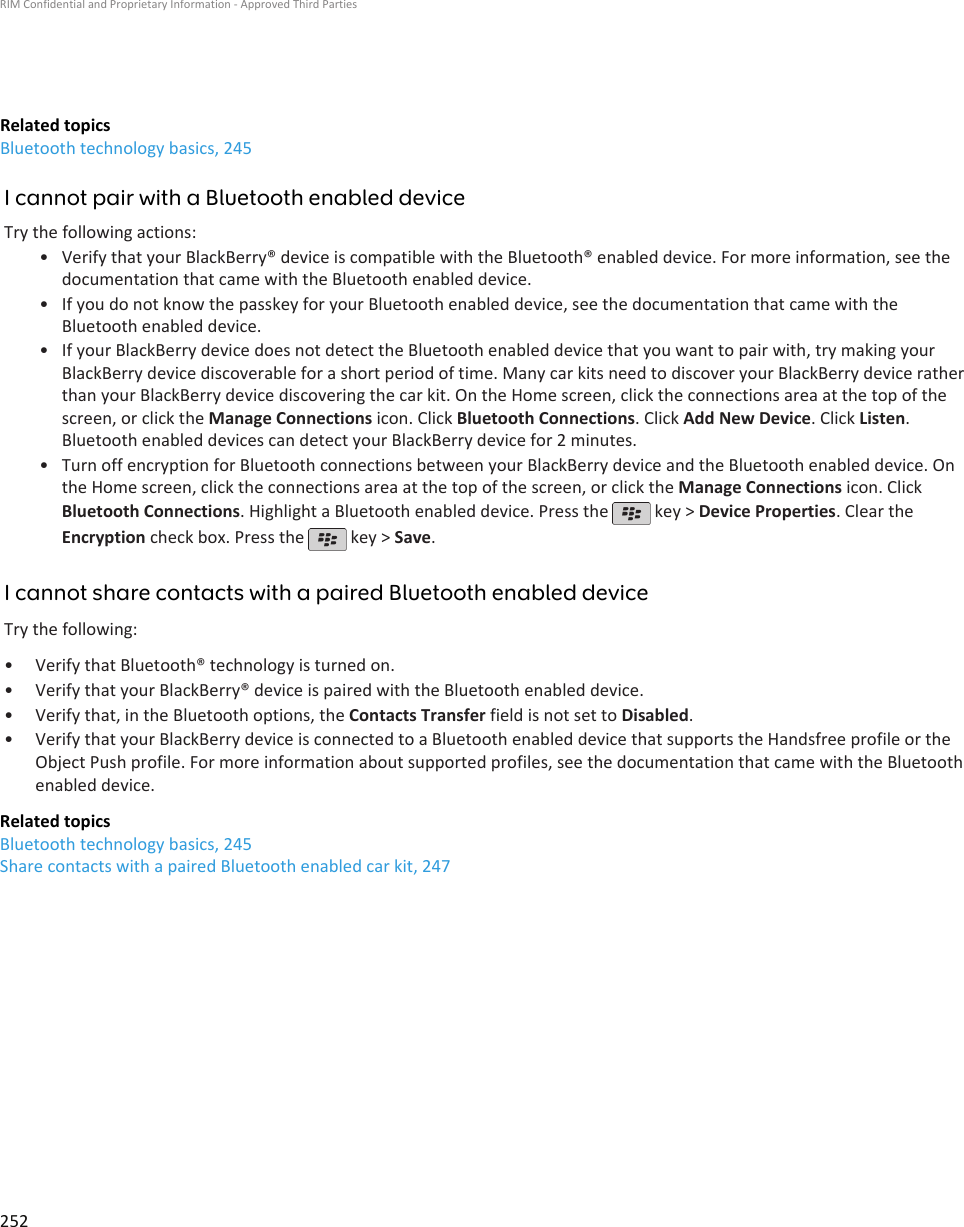 Related topicsBluetooth technology basics, 245I cannot pair with a Bluetooth enabled deviceTry the following actions:• Verify that your BlackBerry® device is compatible with the Bluetooth® enabled device. For more information, see thedocumentation that came with the Bluetooth enabled device.• If you do not know the passkey for your Bluetooth enabled device, see the documentation that came with theBluetooth enabled device.• If your BlackBerry device does not detect the Bluetooth enabled device that you want to pair with, try making yourBlackBerry device discoverable for a short period of time. Many car kits need to discover your BlackBerry device ratherthan your BlackBerry device discovering the car kit. On the Home screen, click the connections area at the top of thescreen, or click the Manage Connections icon. Click Bluetooth Connections. Click Add New Device. Click Listen.Bluetooth enabled devices can detect your BlackBerry device for 2 minutes.• Turn off encryption for Bluetooth connections between your BlackBerry device and the Bluetooth enabled device. Onthe Home screen, click the connections area at the top of the screen, or click the Manage Connections icon. ClickBluetooth Connections. Highlight a Bluetooth enabled device. Press the   key &gt; Device Properties. Clear theEncryption check box. Press the   key &gt; Save.I cannot share contacts with a paired Bluetooth enabled deviceTry the following:•Verify that Bluetooth® technology is turned on.• Verify that your BlackBerry® device is paired with the Bluetooth enabled device.• Verify that, in the Bluetooth options, the Contacts Transfer field is not set to Disabled.• Verify that your BlackBerry device is connected to a Bluetooth enabled device that supports the Handsfree profile or theObject Push profile. For more information about supported profiles, see the documentation that came with the Bluetoothenabled device.Related topicsBluetooth technology basics, 245Share contacts with a paired Bluetooth enabled car kit, 247RIM Confidential and Proprietary Information - Approved Third Parties252