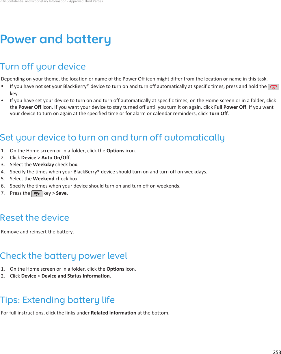 Power and batteryTurn off your deviceDepending on your theme, the location or name of the Power Off icon might differ from the location or name in this task.•If you have not set your BlackBerry® device to turn on and turn off automatically at specific times, press and hold the key.•If you have set your device to turn on and turn off automatically at specific times, on the Home screen or in a folder, clickthe Power Off icon. If you want your device to stay turned off until you turn it on again, click Full Power Off. If you wantyour device to turn on again at the specified time or for alarm or calendar reminders, click Turn Off.Set your device to turn on and turn off automatically1. On the Home screen or in a folder, click the Options icon.2. Click Device &gt; Auto On/Off.3. Select the Weekday check box.4. Specify the times when your BlackBerry® device should turn on and turn off on weekdays.5. Select the Weekend check box.6. Specify the times when your device should turn on and turn off on weekends.7. Press the   key &gt; Save.Reset the deviceRemove and reinsert the battery.Check the battery power level1. On the Home screen or in a folder, click the Options icon.2. Click Device &gt; Device and Status Information.Tips: Extending battery lifeFor full instructions, click the links under Related information at the bottom.RIM Confidential and Proprietary Information - Approved Third Parties253