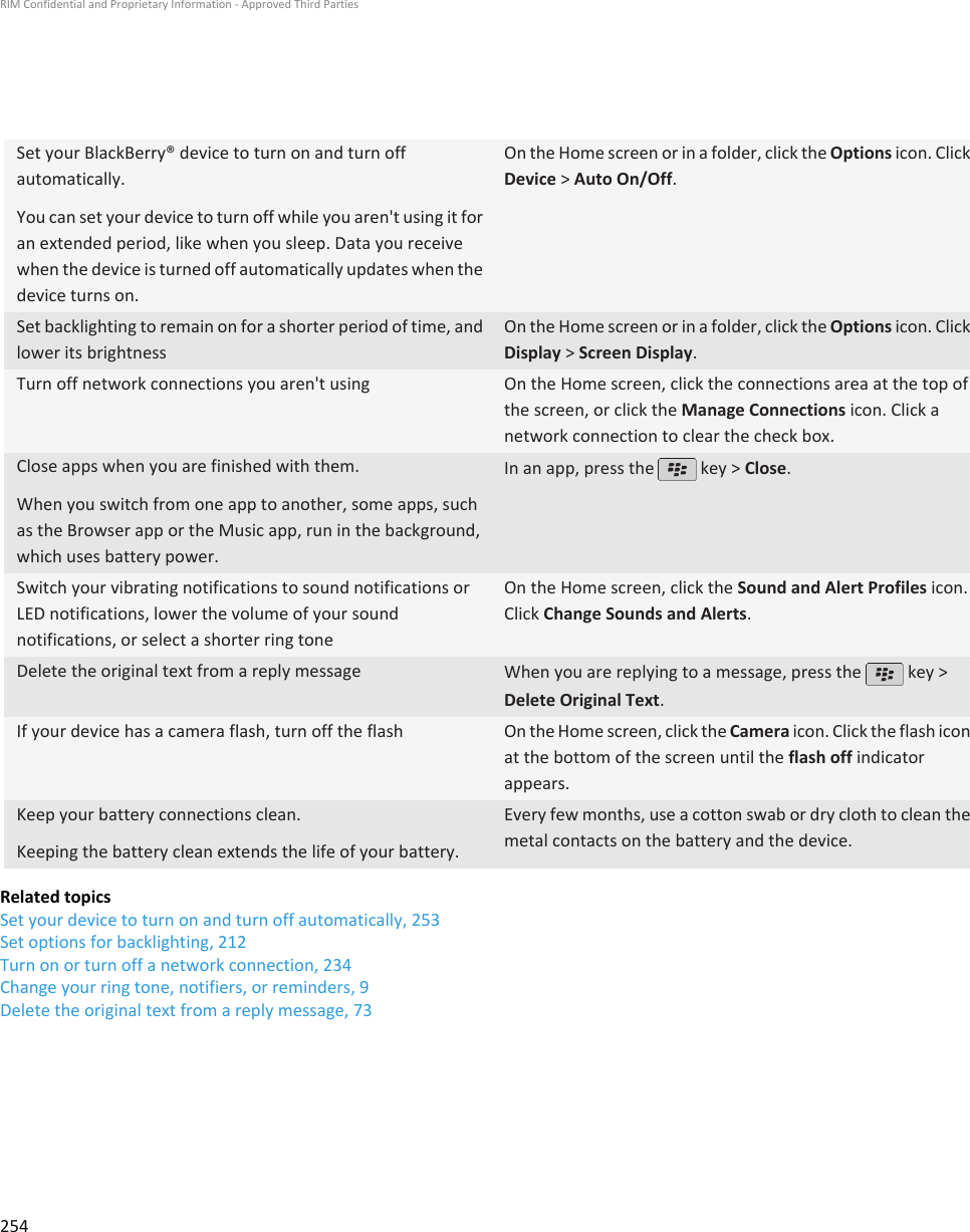 Set your BlackBerry® device to turn on and turn offautomatically.You can set your device to turn off while you aren&apos;t using it foran extended period, like when you sleep. Data you receivewhen the device is turned off automatically updates when thedevice turns on.On the Home screen or in a folder, click the Options icon. ClickDevice &gt; Auto On/Off.Set backlighting to remain on for a shorter period of time, andlower its brightnessOn the Home screen or in a folder, click the Options icon. ClickDisplay &gt; Screen Display.Turn off network connections you aren&apos;t using On the Home screen, click the connections area at the top ofthe screen, or click the Manage Connections icon. Click anetwork connection to clear the check box.Close apps when you are finished with them.When you switch from one app to another, some apps, suchas the Browser app or the Music app, run in the background,which uses battery power.In an app, press the   key &gt; Close.Switch your vibrating notifications to sound notifications orLED notifications, lower the volume of your soundnotifications, or select a shorter ring toneOn the Home screen, click the Sound and Alert Profiles icon.Click Change Sounds and Alerts.Delete the original text from a reply message When you are replying to a message, press the   key &gt;Delete Original Text.If your device has a camera flash, turn off the flash On the Home screen, click the Camera icon. Click the flash iconat the bottom of the screen until the flash off indicatorappears.Keep your battery connections clean.Keeping the battery clean extends the life of your battery.Every few months, use a cotton swab or dry cloth to clean themetal contacts on the battery and the device.Related topicsSet your device to turn on and turn off automatically, 253Set options for backlighting, 212Turn on or turn off a network connection, 234Change your ring tone, notifiers, or reminders, 9Delete the original text from a reply message, 73RIM Confidential and Proprietary Information - Approved Third Parties254